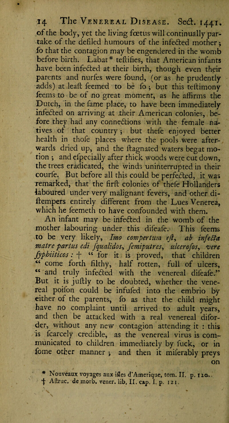 of the body, yet the living foetus will continually par¬ take of the defiled humours of the infeCted mother; fo that the contagion may be engendered in the womb before birth. Labat* teftifies, that American infants have been infected at their birth, though even their parents and nurfes were found, (or as he prudently adds) at Jeaft feemed to be fo ; but this teftimony feems to be of no great moment, as he affirms the Dutch, in the fame place, to have been immediately infected on arriving at their American colonies, be¬ fore they had any connections with the female na¬ tives of that country; but thefe enjoyed better health in thofe places where the pools were after¬ wards dried up, and the flagnated waters begat mo¬ tion ; and efpecially after thick woods were cut down, the trees eradicated, the winds uninterrupted in their courle. But before all this could be perfected, it was remarked, that the firft colonies of thefe Hollanders laboured under very malignant fevers, and other di- ftempers entirely different from the Lues Venerea, which he feemeth to have confounded with them. An infant may be infeCted in the womb of the mother labouring under this difeafe. This feems to be very likely, Imo compertum ejiy ab infeffa matre partus edi fqualidos^ femiputres, ulcer of os, vere fyphiiticos: f “ for it is proved, that children come forth filthy, half rotten, full of ulcers, cc and truly infeCted with the venereal difeafe.” But it is juftly to be doubted, whether the vene¬ real poifon could be infufed into the embrio by either of the parents, fo as that the child might have no complaint until arrived to adult years, and then be attacked with a real venereal difor- der, without any new contagion attending it : this is fcarcely credible, as the venereal virus is com¬ municated to children immediately by fuck, or in fome other manner j and then it miferably preys on * Nouveaux voyages aux ifles cTAmerique, tom. II. p. no,. f Aftruc. de morb. vener. lib, II. cap. I. p. 121.