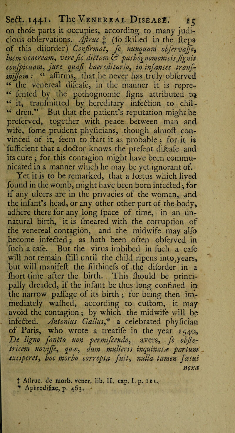 on thole parts it occupies, according to many judi¬ cious obfervations. Ajlruc J (fo fkiiied in the fteps of this diforder) Confirmat, fe nunquam obfervajj'e, luem veneream, verefic didiam pathognomonicis ftgnis confpicuam, quafi haereditario, /»infantes tranf- tnifjam : “ affirms, that he never has truly obferved “ the venereal difeafe, in the manner it is repre- “ fented by the pothognomic figns attributed tQ tc it, tranfmitted by hereditary infection to chil- “ dren.” But that the patient’s reputation might be preferved, together with peace between man and wife, fome prudent phyficians, though almoft con¬ vinced of it, feem to ftart it as probable ; for it is Sufficient that a doctor knows the prefcnt difeafe and its cure ; for this contagion might have been commu¬ nicated in a manner which he may be yet ignorant of. Yet it is to be remarked, that a foetus which lived found in the womb, might have been born infebted •, for if any ulcers are in the privacies of the woman, and the infant’s head, or any other other part of the body, adhere there for any long fpace of time, in an un¬ natural birth, it is fmeared with the corruption of the venereal contagion, and the midwife may alfo become infected; as hath been often obferved in fuch a cafe. But the virus imbibed in fuch a cafe will not remain ftill until the child ripens into jears, but will manifeft the ffithinefs of the diforder in a ffiort time after the birth. This ffiould be princi¬ pally dreaded, if the infant be thus long confined in the narrow paffage of its birth ; for being then im¬ mediately walked, according to cuftom, it may avoid the contagion; by which the midwife will be . infebted. Antonius Gallusf a celebrated phyfician of Paris, who wrote a treatife in the year 1540, De ligno fandlo non permifcendo, avers, fe obfie- tricem noviffe, qu<e, dum mulieris inquin at £ par turn exciperety hoc morbo correpta fuity nulla tamen fcetui noxa X Aftruc. de morb. vener. lib, II. cap. I. p. i ? Aphrodiiiac, p. 463. -