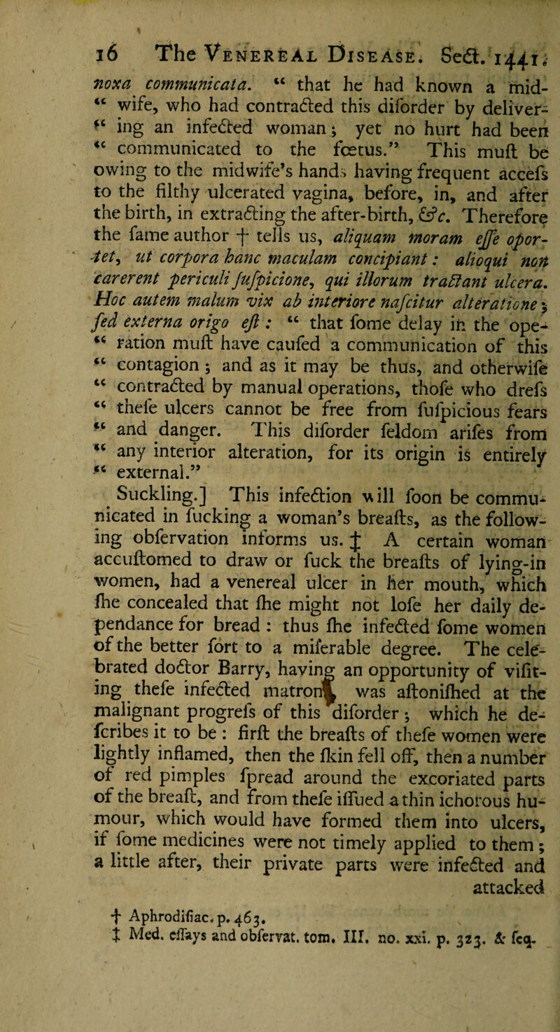 noxa communicata. “ that he had known a mid- iC wife, who had contracted this diforder by deliver- fC ing an infected woman; yet no hurt had been <c communicated to the fetus.” This muft be owing to the midwife’s hands having frequent accefs to the filthy ulcerated vagina, before, in, and after the birth, in extracting the after-birth, &c. Therefore the fame author -f tells us, aliquam moram ejfe opor- ■tet^ ut corpora hanc maculam concipiant: alioqui non carerent periculiJufpicione, qui illorum traftant ulcera. Hoc autem malum vix ab interiors nafeitur alterations 5 fed externa origo eft : “ that fome delay in the ope- *c ration muft have caufed a communication of this “ contagion ; and as it may be thus, and otherwife tc contracted by manual operations, thofe who drefs “ thefe ulcers cannot be free from fufpicious fears tc and danger. This diforder feldom arifes from “ any interior alteration, for its origin is entirely 14 external.” Suckling.] This infection will foon be commu¬ nicated in fucking a woman’s breads, as the follow¬ ing obfervation informs us. J A certain woman accuftomed to draw or fuck the breads of lying-in women, had a venereal ulcer in her mouth, which fhe concealed that ihe might not lofe her daily de- pendance for bread : thus fhe infected fome women of the better fort to a miierable degree. The cele¬ brated doctor Barry, having an opportunity of vifit- ing thefe infected matron^ was aftonifhed at the malignant progrels of this diforder *, which he de- feribes it to be : firft the breafts of thefe women were lightly inflamed, then the fkin fell off, then a number of red pimples fpread around the excoriated parts of the bread, and from thefe iffued a thin ichorous hu¬ mour, which would have formed them into ulcers, if fome medicines were not timely applied to them ; a little after, their private parts were infedted and attacked •f Aphrodifiac.p, 463. t Med. effays and obfervat. tom, III, no. xxi. p. 323. t: fcq.