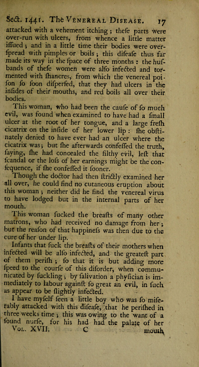 attacked with a vehement itching ; thefe parts were over-run with ulcers, from whence a little matter iffued ; and in a little time their bodies were over- fpread with pimples or boils; this difeafe thus far made its way iri the fpace of three months : the huf- bands of thefe women were alfo infe&ed and tor¬ mented with Ihaneresy from which the venereal poi- fon fo foon difperfed, that they had ulcers in the infides of their mouths, and red boils all over their bodies. This woman, who had been the caufe of fo much evil, was found when examined to have had a fmall ulcer at the root of her tongue, and a large frefh cicatrix on the infide of her lower lip : fhe obfti- nately denied to have ever had an ulcer where the cicatrix was; but fhe afterwards confefied the truth, faying, fhe had concealed the filthy evil, left that fcandal or the lofs of her earnings might be the con- fcquence, if fhe eonfefled it fooner. Though the do&or had then ftridly examined her all over, he could find no cutaneous eruption about this woman ; neither did he find the venereal virus to have lodged but in the internal parts of her mouth. This woman fucked the breafts of many other matrons, who had received no damage from her; but the reafon of that happinefs was then due to the cure of her under lip. Infants that fuck the breafts of their mothers when Infe&ed will be allb infe&ed, and the greateft part of them perifh ; fo that it is but adding more fpeed to the courfe of this diforder, when commu¬ nicated by fuckling ; by ialivation a phyfician is im¬ mediately to labour againft fo great an evil, in fuch as appear to be (lightly infe&ed. I have myfelf feen a little boy who was fo mife* rably attacked with this difeafe, that he perifhed in three weeks time ; this was owing to the want of a found nurfe, tor his had had the palace of her \ OL. XVII. C motui\