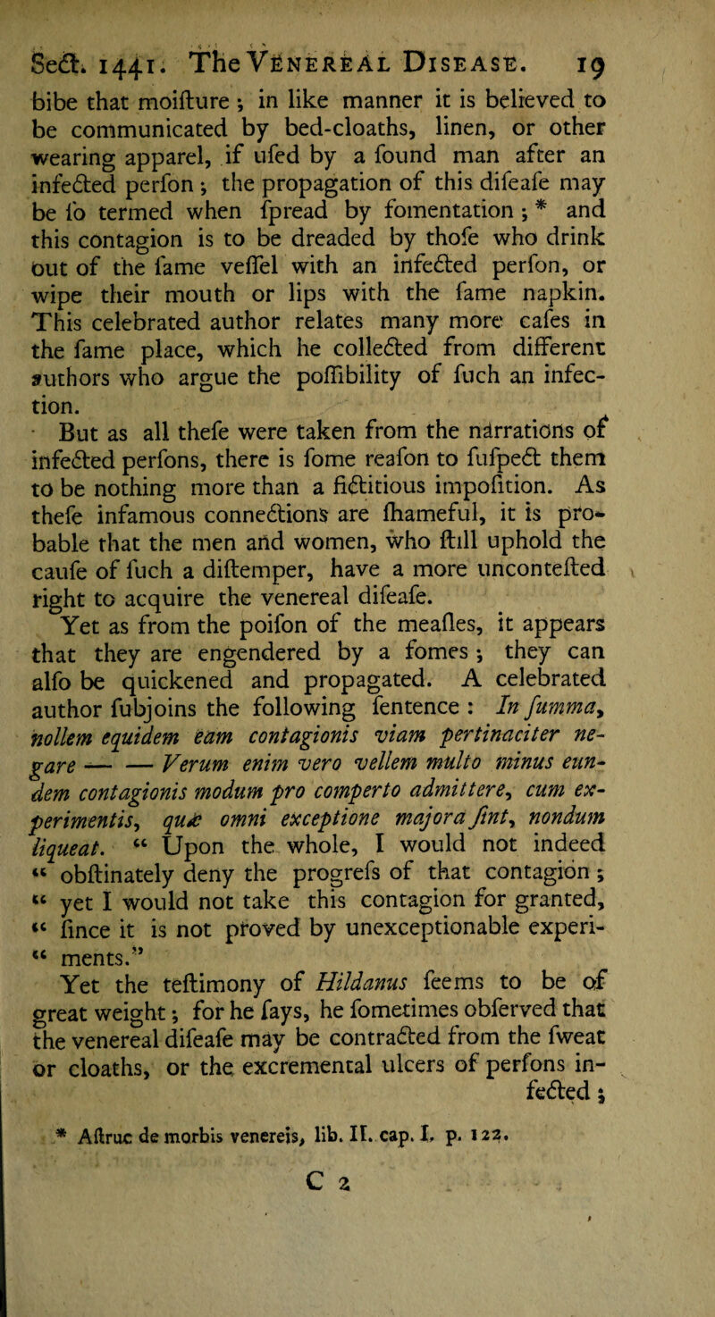 bibe that moifture ; in like manner it is believed to be communicated by bed-cloaths, linen, or other wearing apparel, if ufed by a found man after an infeded perfon ♦, the propagation of this difeafe may be lb termed when fpread by fomentation ; * and this contagion is to be dreaded by thofe who drink Out of the fame velfel with an infeded perfon, or wipe their mouth or lips with the fame napkin. This celebrated author relates many more cafes in the fame place, which he colleded from different authors who argue the poffibility of fuch an infec¬ tion. But as all thefe were taken from the narrations of infeded perfons, there is fome reafon to fufped them to be nothing more than a fiditious impofition. As thefe infamous connedions are fhameful, it is pro* bable that the men and women, who ftill uphold the caufe of fuch a diftemper, have a more uncontefted right to acquire the venereal difeafe. Yet as from the poifon of the meafles, it appears that they are engendered by a fomes •, they can alfo be quickened and propagated. A celebrated author fubjoins the following fentence : In fumma, nollem cquidem earn contagionis viam pertinaciter ne- gare -— — Verum enim vero vellem multo minus eun- dem contagionis modum pro comperto admittere^ cum ex- perimentis, qu£ omni exceptione major a fint, nondum liqueat. “ Upon the whole, I would not indeed « obftinately deny the progrefs of that contagion; « yet I would not take this contagion for granted, iC fince it is not proved by unexceptionable experi- w merits.** Yet the teftimony of Hildanus fee ms to be of great weight; for he fays, he fometimes obferved that the venereal difeafe may be contraded from the fweat or cloaths, or the excremental ulcers of perfons in¬ feded \