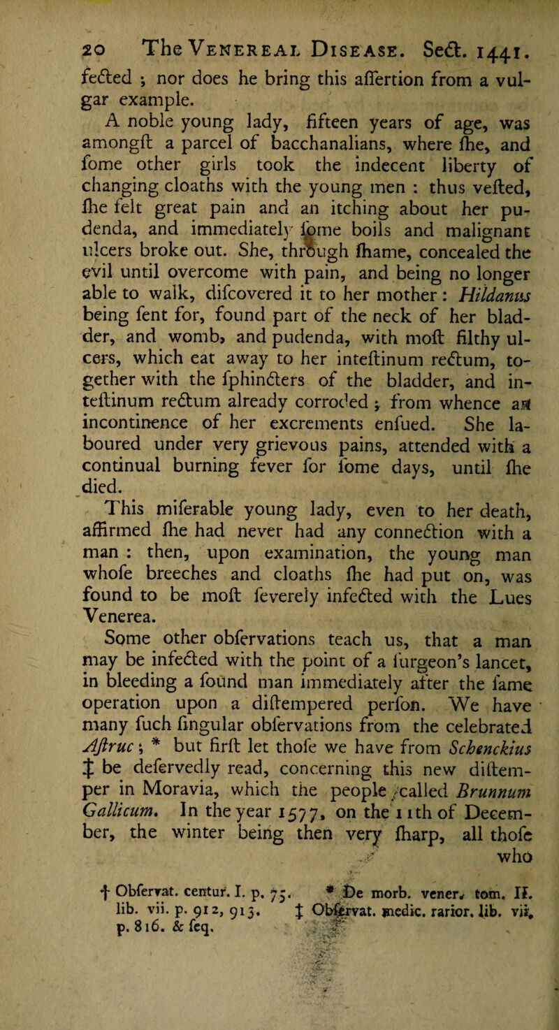 fe&ed ; nor does he bring this afiertion from a vul¬ gar example. A noble young lady, fifteen years of age, was amongft a parcel of bacchanalians, where Ihe, and fome other girls took the indecent liberty of changing cloaths with the young men : thus veiled, Hie felt great pain and an itching about her pu¬ denda, and immediately lbme boils and malignant ulcers broke out. She, through fhame, concealed the evil until overcome with pain, and being no longer able to walk, difcovered it to her mother: Hildanus being fent for, found part of the neck of her blad¬ der, and womb, and pudenda, with moll filthy ul¬ cers, which eat away to her intellinum reClum, to¬ gether with the fphinCters of the bladder, and in- tellinum reCtum already corroded from whence a# incontinence of her excrements enfued. She la¬ boured under very grievous pains, attended with a continual burning fever for fome days, until Ihe died. This miferable young lady, even to her death, affirmed file had never had any connection with a man : then, upon examination, the young man whole breeches and cloaths Ihe had put on, was found to be moll feverely infeCted with the Lues Venerea. Some other obfervations teach us, that a man may be infe&ed with the point of a lurgeon’s lancet, in bleeding a found man immediately after the lame operation upon a difiempered perfon. We have many fuch fingular obfervations from the celebrated Aftruc; * but firft let thole we have from Schenckius $ be defervedly read, concerning this new diitem- per in Moravia, which the people /called Brunnum Gallicum. In the year 1577, on the nth of Decem¬ ber, the winter being then very fharp, all thofe f Obfervat. centur. I. p. 7-. lib. vii. p. 912, 913. J p. 816. & feq. * £)e morb. veneiv tom. If. Objfcrvat. medic, rarior. lib. vii#