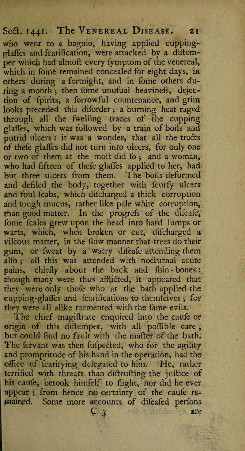 Sedl. 1441. The Venereal Disease. 21 who went to a bagnio, having applied cupping- glalTes and fcarification, were attacked by a diftem- per which had almofl every fymptom of the venereal, which in fome remained concealed for eight days, in others during a fortnight, and in fome others du¬ ring a month ; then fome unufual heavinefs, dejee^ tion of fpirits, a forrowful countenance, and grim looks preceded this diforder; a burning heat raged through all the fwelling traces of the cupping glafies, which was followed by a train of boils and putrid ulcers : it was a wonder, that all the tradls of thefe glades did not turn into ulcers, for only one or two of them at the moft did fo ; and a woman, who had fifteen of thefe glafies applied to her, had but three ulcers from them. The boils deformed and defiled the body, together with fcurfy ulcers and foul fcabs, which difcharged a thick corruption and tough mucus, rather like pale white corruption, than good matter. In the progrefs of the diieafe, fome leaks grew upon the head into hard lumps or warts, which, when broken or cut, difcharged a vifeous matter, in the flow manner that trees do their gum, or fweat by a watry diieafe attending them alfo •, all this was attended with nocturnal acute pains, chiefly about the back and fhin - bones : though many were thus affiidted, it appeared that they were only thole who at the bath applied the cupping-glafles and fcarifications to themfeives •, for they were all alike tormented with the fame evils. The chief magiftrate enquired into the caufe or origin of this diftemper, with all poflible care 5 but could find no fault with the mailer of the bath. The fervant was then fufpedled, who for the agility and promptitude of his hand in the operation, had the office of fcarif’ying delegated to him. He, rather terrified with threats than diftrufting the juilice of his caufe, betook himfelf to flight, nor did he ever appear *, from hence no certainty of the caufe re¬ mained. Some more accounts of difeafed perfons C 3 are