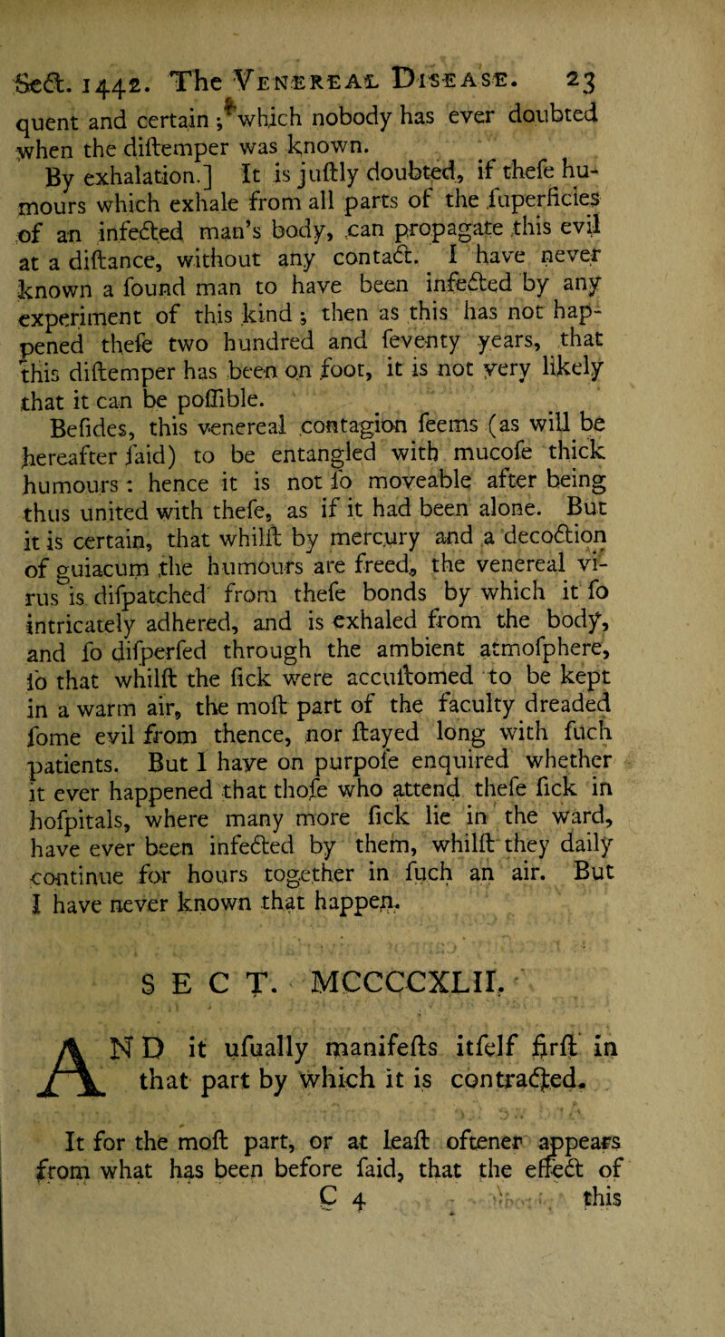 quent and certain ;*which nobody has ever doubted ^when the diftemper was known. By exhalation.] It is juftly doubted, if thefe hu¬ mours which exhale from all parts of the fuperfides of an infeded man’s body, can propagate -this evil at a diftance, without any contad. I have never known a found man to have been infeded by any experiment of this kind % then as this has not hap¬ pened thefe two hundred and feventy years, that this diftemper has been on foot, it is not yery likely that it can be pofllble. Befides, this venereal contagion fee ms (as will be hereafter laid) to be entangled with mucofe thick humours: hence it is not lb moveable after being thus united with thefe, as if it had been alone. But it is certain, that whilft by mercury and a decodion of guiacum the humours are freed., the venereal vi¬ rus is difpatched from thefe bonds by which it fo intricately adhered, and is exhaled from the body, and fo difperfed through the ambient atmofphere, fo that whilft the fick were accuftomed to be kept in a warm air, the moft part of the faculty dreaded fome evil from thence, nor ftayed long with filch patients. But I haye on purpole enquired whether it ever happened that thofe who attend thefe fick in hofpitals, where many more fick lie in the ward, have ever been infeded by them, whilft they daily continue for hours together in fuch an air. But I have never known that happen. SECT- MCCCCXLII. AND it ufually manifefis itfelf firft in that part by which it is contracted. It for the moft part, or at leaft oftener appears from what has been before faid, that the effed of Q 4 this