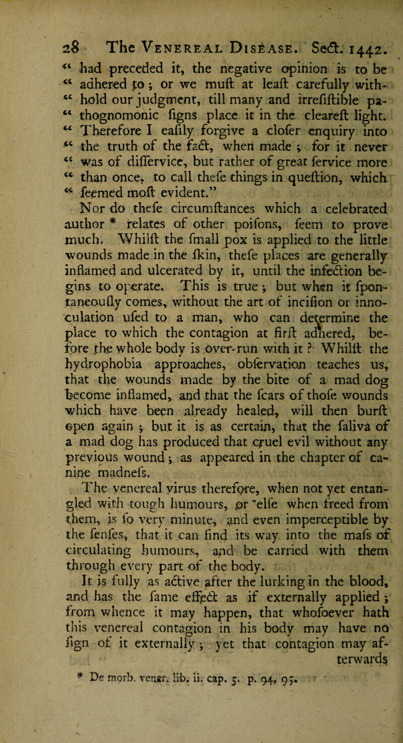 had preceded it, the negative opinion is to be adhered %o ; or we muft at leaft carefully with- tc hold our judgment, till many and irrefiftible pa- “ thognomonic figns place it in the cleared: light. “ Therefore I eafily forgive a clofer enquiry into *c the truth of the fa£t, when made ; for it never cc was of differvice, but rather of great fervice more cc than once, to call thefe things in queftion, which “ feemed mod evident.” Nor do thefe circumftances which a celebrated author * relates of other poifons, feem to prove much* Whilft the fmall pox is applied to the little wounds made in the fkin, thefe places are generally inflamed and ulcerated by it, until the infection be¬ gins to operate. This is true *, but when it fpon- taneoufly comes, without the art of incihon or inno- culation ufed to a man, who can determine the place to which the contagion at firil adhered, be¬ fore the whole body is over-run with it ? Whild the hydrophobia approaches, obiervation teaches us, that the wounds made by the bite of a mad dog become inflamed, and that the fears of thofe wounds which have been already healed, will then burfl open again * but it is as certain, that the faliva of a mad dog has produced that cj-uel evil without any previous wound; as appeared in the chapter of ca¬ nine madnefs. The venereal virus therefore, when not yet entan¬ gled with tough humours, pr 'elfe when freed from them, is fo very minute, and even imperceptible by the fenfes, that it can find its way into the mafs of circulating humours, apd be carried with them through every part of the body. It is fully as adtive after the lurking in the blood, and has the fame effjsd: as if externally applied ; from whence it may happen, that whofoever hath this venereal contagion in his body may have no fign of it externally ^ yet that contagion may af¬ terwards