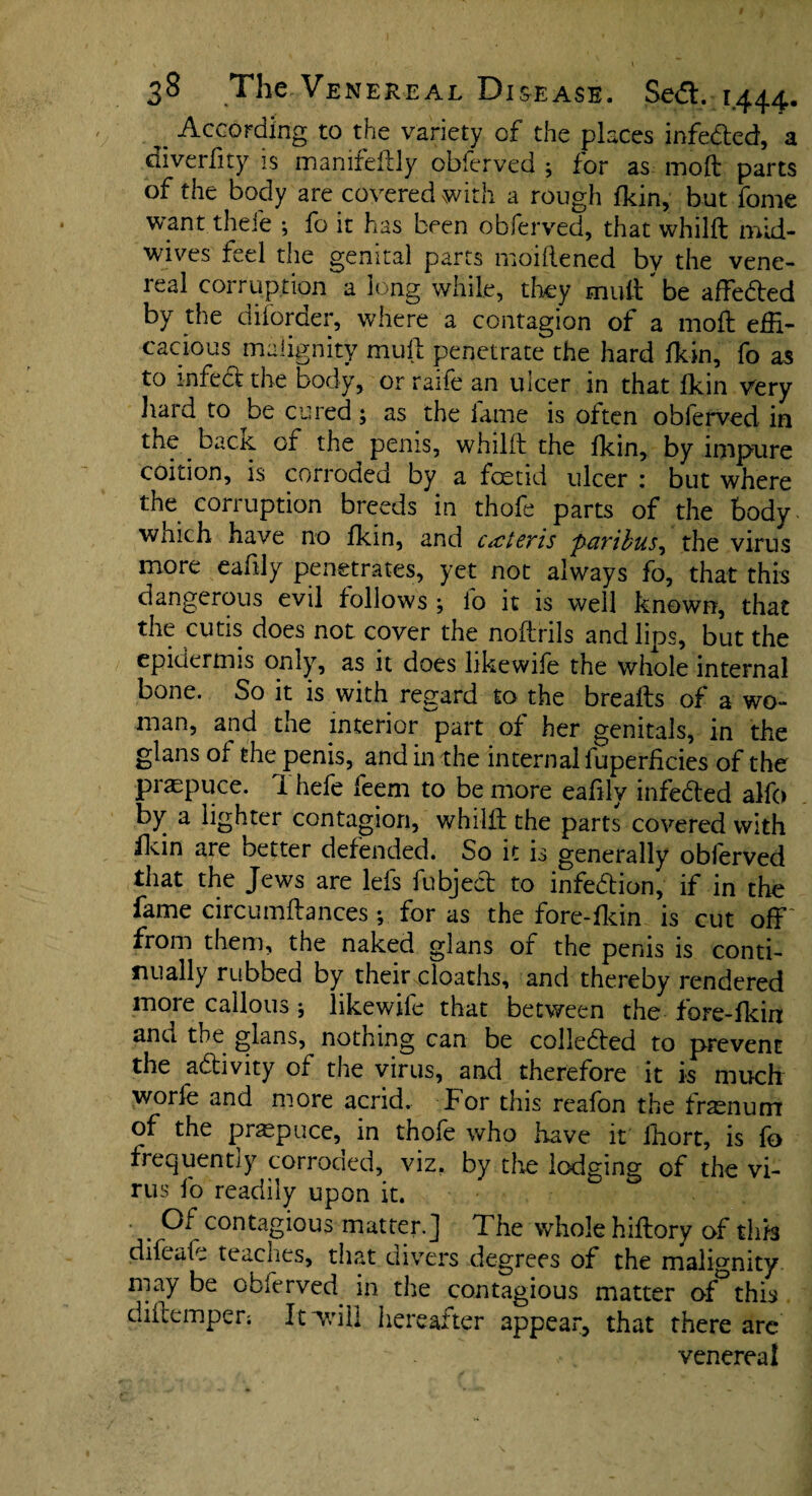 ^ According to the variety of the places infeded, a diverfity is manifdlly obferved ; for as moft parts of the body are covered with a rough fkin, but fome want theie ; fo it has been obferved, that whilft mid- wives feel the genital parts moiflened by the vene¬ real corruption a long while, they mult' be affeded by the diforder, where a contagion of a molt effi¬ cacious malignity mult penetrate the hard fkin, fo as to infect the body, or raife an ulcer in that fkin very hard to be cured; as the fame is often obferved in the bac.K of the penis, whilft the fkin, by impure coition, is corroded by a foetid ulcer : but where the corruption breeds in thofe parts of the body wnich have no fkin, and c id ex is paribus, the virus more eafily penetrates, yet not always fo, that this dangerous evil follows ; lo it is well known, that the cutis does not cover the noftrils and lips, but the epidermis only, as it does likewife the whole internal bone. So it is with regard to the breafts of a wo¬ man, and the interior^part of her genitals, in the glans of the penis, and in the internal luperficies of the praspuce. 1 hefe feem to be more eafily infeded alfo by a lighter contagion, whilib the parts covered with fkin are better defended. So it is generally obferved that the Jews are lefs fubjed to infedion, if in the fame circumftances ; for as the fore-fldn is cut off' from them, the naked glans of the penis is conti¬ nually rubbed by their .cloaths, and thereby rendered more callous j likewife that between the fore-fkin anu the glans, notnmg can be colleded to prevent the adivity of the virus, and therefore it is much worle and more acrid. For this reafon the frasnurn of the praepuce, in thofe who have it fhort, is fo frequently corroded, viz, by the lodging of the vi¬ rus fo readily upon it. . °f contagious matter.] The whole hiftory of this difeafe teaches, that divers degrees of the malignity may be obferved in the contagious matter of°this diftempen It will hereafter appear*, that there are venereal