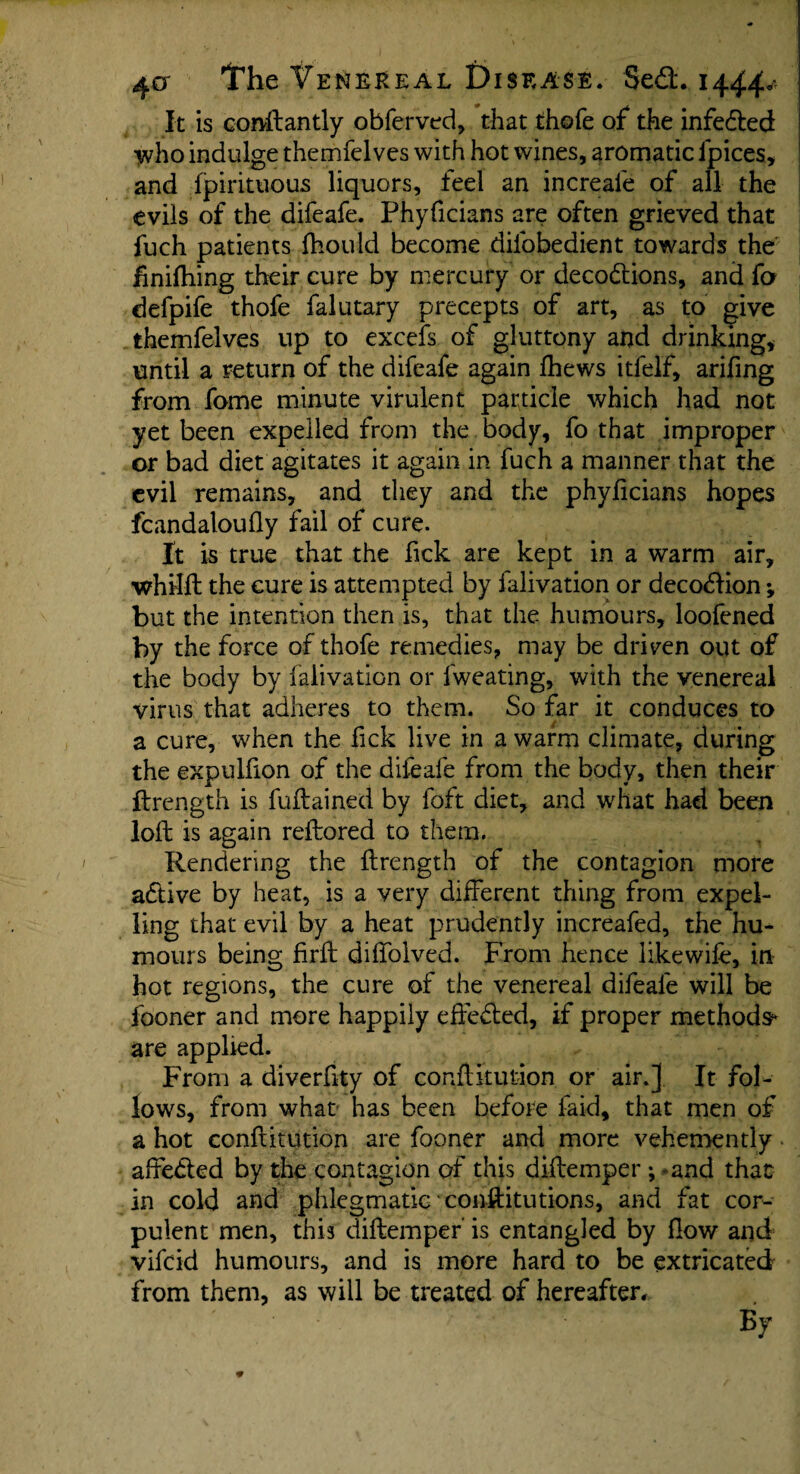 It is conftantly obferved, that thofe of the infedted who indulge themfelves with hot wines, aromatic ipices, and fpirituous liquors, feel an increale of all the evils of the difeafe. Phyficians are often grieved that fuch patients fhould become difobedient towards the finifhing their cure by mercury or decodtions, and fa defpife thofe falutary precepts of art, as to give themfelves up to excels of gluttony and drinking* until a return of the difeafe again Ihews itfelf, arifing from fome minute virulent particle which had not yet been expelled from the body, fo that improper or bad diet agitates it again in fuch a manner that the evil remains, and they and the phylicians hopes fcandaloufly fail of cure. It is true that the fick are kept in a warm air, whilft the cure is attempted by falivation or decodtion; but the intention then is, that the humours, loofened by the force of thofe remedies, may be driven out of the body by falivation or fweating, with the venereal virus that adheres to them. So far it conduces to a cure, when the fick live in a warm climate, during the expulfion of the difeafe from the body, then their ftrength is fuftained by foft diet, and what had been loft is again reftored to them. Rendering the ftrength of the contagion more adtive by heat, is a very different thing from expel¬ ling that evil by a heat prudently increafed, the hu¬ mours being firft diffolved. From hence likewife, in hot regions, the cure of the venereal difeafe will be fooner and more happily eftedted, if proper methods* are applied. From a diverftty of constitution or air.] It fol¬ lows, from what has been before faid, that men of a hot conftitution are fooner and more vehemently affedted by the contagion of this diftemper ; and that in cold and phlegmatic constitutions, and fat cor¬ pulent men, this diftemper' is entangled by flow and vifeid humours, and is more hard to be extricated from them, as will be treated of hereafter. By