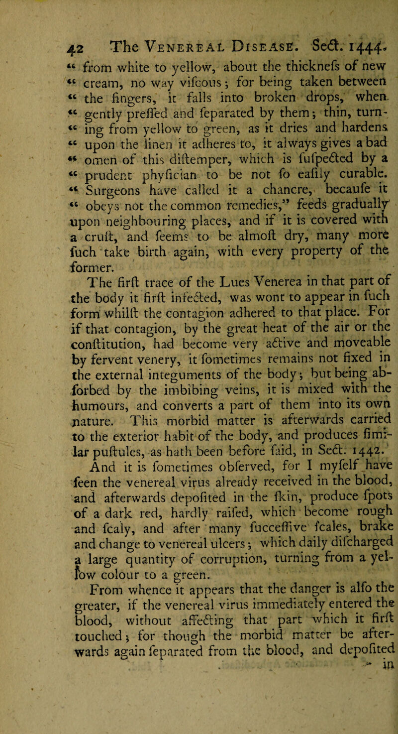 44 from white to yellow, about the thicknefs of new 44 cream, no way vifcous •, for being taken between 44 the fingers, it falls into broken drops, when. 44 gently preffed and feparated by them; thin, turn- 44 ing from yellow to green, as it dries and hardens 44 upon the linen it adheres to, it always gives a bad 44 omen of this dittemper, which is fufpe&ed by a 44 prudent phyfician to be not fo eafily curable. 44 Surgeons have called it a chancre, becaufe it 44 obeys not the common remedies,5’ feeds gradually' upon neighbouring places, and if it is covered with a cruft, and feems to be almoft dry, many more fuch take birth again, with every property of the former. The firft trace of the Lues Venerea in that part of the body it firft inredted, was wont to appear in fuch form whilft the contagion adhered to that place, for if that contagion, by the great heat of the air or the conftitution, had become very adtive and moveable by fervent venery, it fometimes remains not fixed in the external integuments of the body; but being ab- forbed by the imbibing veins, it is mixed with the humours, and converts a part of them into its own nature. This morbid matter is afterwards carried to the exterior habit of the body, and produces firm- lar puftules, as hath been before faid, in Seel. 1442. And it is fometimes obferved, for I myfelf have feen the venereal virus already received in the blood, and afterwards depofited in the fkin, produce fpots of a dark red, hardly railed, which become rough and fcaly, and after many fucceffive i'cales, brake and change to venereal ulcers *, which daily diicharged a large quantity of corruption, turning from a yel- fow colour to a green. From whence it appears that the danger is alfo the greater, if the venereal virus immediately entered the blood, without aftedhng that part which it firft touched; for though the morbid matter be after¬ wards again feparated from the blood, and depofited '■> in