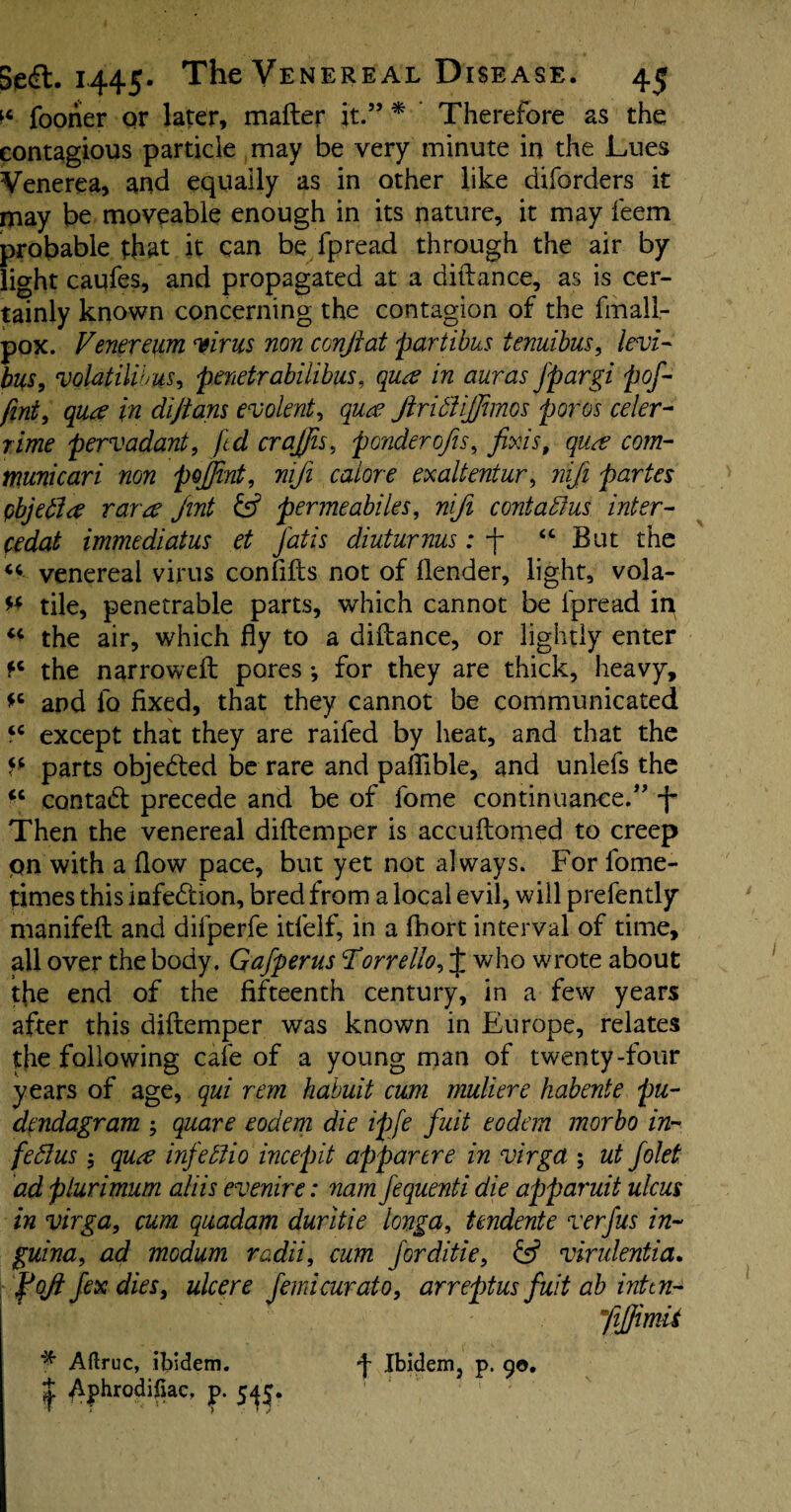 n fooriier or later, mafter it.” * Therefore as the contagious particle may be very minute in the Lues Venerea, and equally as in other like diforders it may be moveable enough in its nature, it may feem probable that it can be fpread through the air by light caqfes, and propagated at a diftance, as is cer¬ tainly known concerning the contagion of the fmall- pox. Venereum virus non ccnjiat partibus tenuibus, levi- bus, volatilibus, penetrabilibus, qua in auras Jpargi pof- fint, qua in dijtans evolent., qua JiridfiJJimos poros celer- rime pervadant, fed crajjis, ponderous, fixis, qua com- muni car i non pojfint, nifi caiore exaltentur, niji partes objetla rara Jint fef permeabiles, nifi contains inter- fedat immediatus et jatis diuturnus: j “ But the “ venereal virus confifts not of flender, light, vola- ** tile, penetrable parts, which cannot be lpread in “ the air, which fly to a diftance, or lightly enter ?c the narrowed: pores •, for they are thick, heavy, *c and fo fixed, that they cannot be communicated “ except that they are railed by heat, and that the f* parts objected be rare and paflible, and unlefs the *c contact precede and be of fome continuance.” -j- Then the venereal diftemper is accuftomed to creep pn with a flow pace, but yet not always. For lbme- times this infe&ion, bred from a local evil, will prefently manifeft and diiperfe itfelf, in a Abort interval of time, all over the body. Gafperus Torrello, J who wrote about tfie end of the fifteenth century, in a few years after this diftemper was known in Europe, relates the following cafe of a young man of twenty-four years of age, qui rem habuit cum muliere kabente pa- dendagram ; quare eodem die ipfe fait eodem morbo in- fed!us; qua infetlio incepit appartre in virga ; ut folet ad plurimum aliis evenire: nam fequenti die apparuit ulcus in virga, cum quadam duritie tonga, tcndente verfus in- guina, ad modum radii, cum for ditie, £5? virulentia. foji fex dies, ulcere femicurat0, arreptus fait ab intin- yijfimu Aftruc, ibidem. ■j- Ibidem, p. 90. ^ p. 5^5.