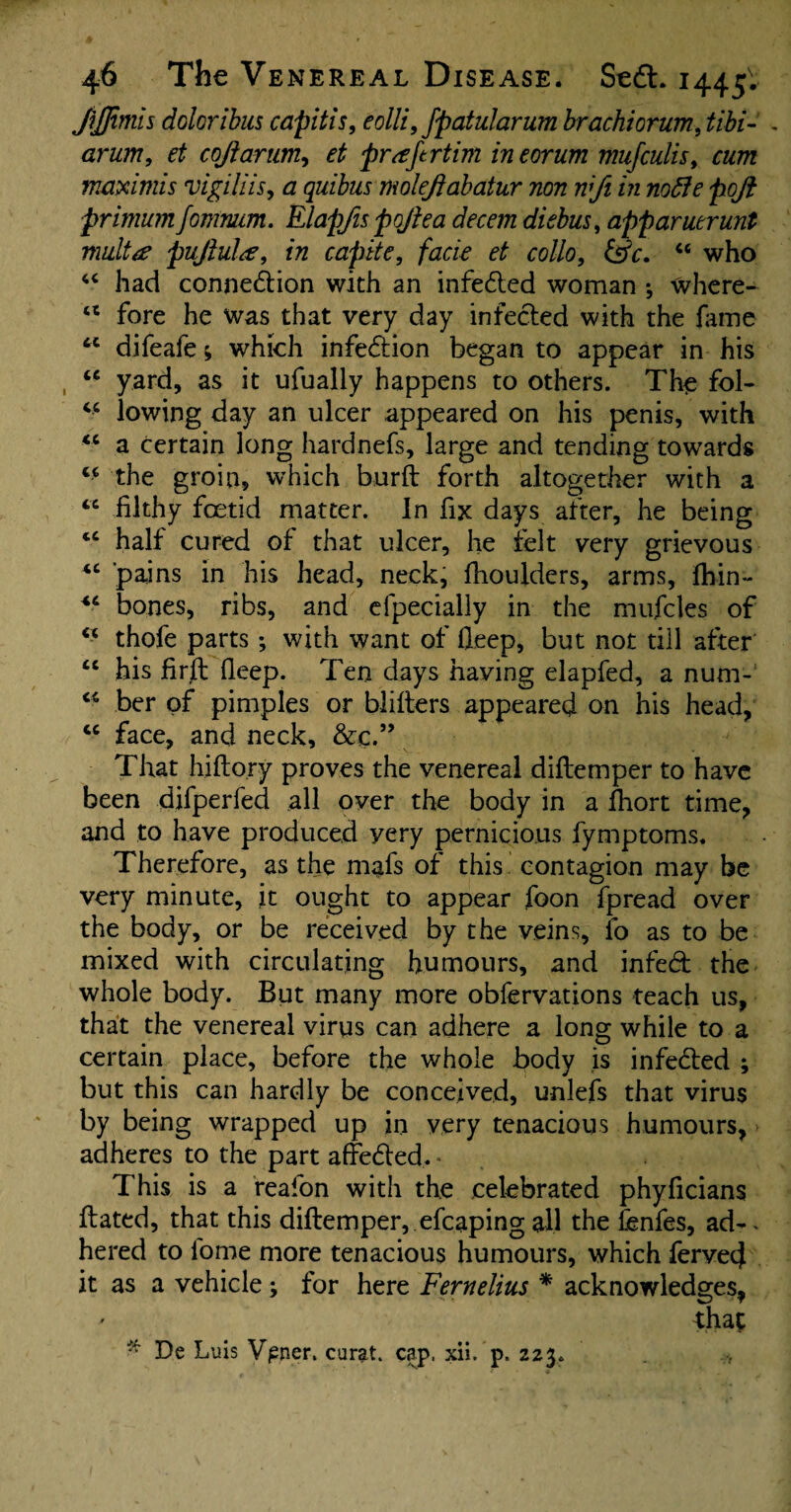 JiJfimis doloribus capitis, eolli, fpatularum brachiorum, tibi- arum, et cojlarum, ^ pr<tftrtim ineorum mufculis, maximis vigiliis, <2 quibus moleftabatur non wfi in nofte ftqft primum fomruim. Elapfis pojie a decern diebus, apparuerunt multa pufiulce, in capite, facie et collo, &V. 44 who 44 had connexion with an infedted woman j where- 44 fore he was that very day infected with the fame 44 difeafe; which infedlion began to appear in his 44 yard, as it ufually happens to others. The fol- 44 lowing day an ulcer appeared on his penis, with 44 a certain long hardnefs, large and tending towards 44 the groin, which burft forth altogether with a 44 filthy foetid matter. In fix days after, he being 44 half cured of that ulcer, he felt very grievous 44 ’pains in his head, neck, fhoulders, arms, fhin- 44 bones, ribs, and efpecially in the mufcles of 44 thofe parts; with want of fleep, but not till after 44 his firfh fleep. Ten days having elapfed, a num- 44 ber of pimples or blifters appeared on his head, 44 face, and neck, &c.” That hiflory proves the venereal diflemper to have been difperfed all over the body in a fhort time, and to have produced yery pernicious fymptoms. Therefore, as the mafs of this contagion may be very minute, it ought to appear foon fpread over the body, or be received by the veins, fo as to be mixed with circulating humours, and infedt the whole body. But many more obfervations teach us, that the venereal virus can adhere a long while to a certain place, before the whole body is infedted ; but this can hardly be conceived, unlefs that virus by being wrapped up in very tenacious humours, adheres to the part affedled. * This is a reafon with the celebrated phyficians Hated, that this diflemper, efcaping all the fenfes, ad-. hered to lome more tenacious humours, which ferved it as a vehicle ; for here Fernelius * acknowledges, that * De Luis Vpner. curat, cap. xii. p. 223.