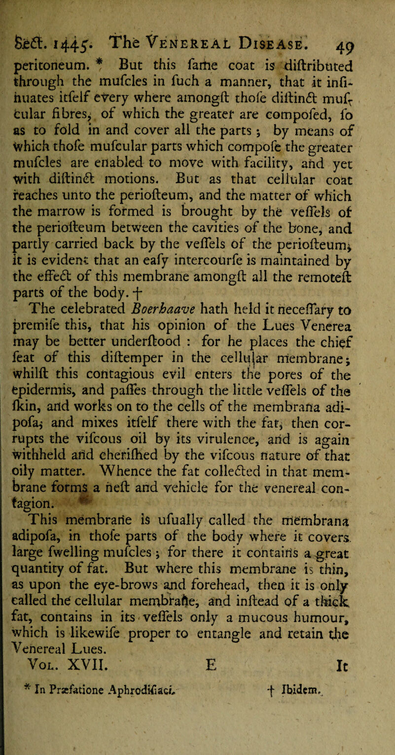 peritoneum. * But this fattie coat is diftributed through the mufcles in fuch a manner, that it infi- huates itfelf every where amongft thole diftin£t mufT fcular fibres* of which the greater are compofed, fo as to fold in and cover all the parts; by means of Which thofe mufeular parts which compofe the greater mufcles are enabled to move with facility, and yet with diftintft motions. But as that cellular coat reaches unto the periofteum, and the matter of which the marrow is formed is brought by the veftels of the periofteum between the cavities of the bone, and partly carried back by the veftels of the periofteum* It is evident that an eafy intercourfe is maintained by the efFedl of this membrane amongft all the remoteft parts of the body. -f* The celebrated Boerhaave hath held it neceftafy to premife this, that his opinion of the Lues Yenerea may be better underftood : for he places the chief feat of this diftemper in the cellular membrane; whilft this contagious evil enters the pores of the epidermis, and paftes through the little veftels of the fkin, and works on to the cells of the membrana adi- pofa* and mixes itfelf there with the fat, then cor¬ rupts the vifcous oil by its virulence, and is again withheld and cheriftied by the vifcous nature of that oily matter. Whence the fat collected in that mem¬ brane forms a heft and vehicle for the venereal con¬ tagion. * • ' • This membrarie is ufually called the niembrana adipofa, in thofe parts of the body where it covers large fwelling mufcles ; for there it contains a great quantity of fat. But where this membrane is thin, as upon the eye-brows and forehead, then it is only called thd cellular membfaffte, and inftead of a thick fat, contains in its veftels only a mucous humour, which is likewife proper to entangle and retain the Venereal Lues. Vol. XVII. E It