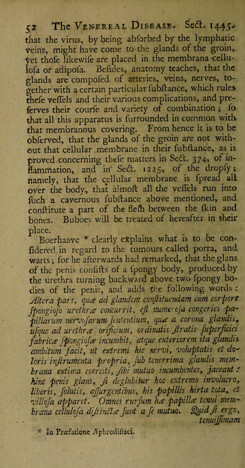 that the virus, by being abforbed by the_ lymphatic veins, might have come to the glands of the groin* yet thofe likewiie are placed in the membrana cellu- lofa of adipofa. Befides, anatomy teaches, that the glands are compofed of arteries, veins, nerves, to¬ gether with a certain particular fubftance* which rules thefe veiTels and their various complications, and pre- ferves their courfe and variety of combination •, lo¬ th at all this apparatus is furrounded in common with that membranous covering. From hence it is to be obferved, that the glands of the groin are not with¬ out that cellular .membrane in their fubftance* as is proved concerning thefe matters in Sedt. 374, of m- ftamrftation, and in SedL 1225, of the dropfy; narpely, that the cellular membrane is fpread^ aft oyer the body, that almoft all the veftels run into fiich a cavernous fubftance above mentioned, and conftitute a part of die flefh between the fkin and bones. Buboes will be treated of hereafter in their place. Boerhaave * clearly explains what is to be con- fidered in regard to the tumours called porra, and warts i for he afterwards had remarked* that the glans of the penis confifts of a fpongy body, produced by the urethra turning backward above two fpongy bo¬ dies of the penis, and adds fhe following words : Ait era pars, qua? ad glandm conftituendam atm corpora fpongiofo urethrar concur fit, eft mmercfa congeries pa- piiiarum nervofarum jtntentium, qua? a corona glandis9 ufoue ad urethra or if aim, ordinatis Jlratis fuperficici fabrica fpengiofa incumbit, atque exterior em it a glandis ambition fac'd, lit extremi hie nervi, voluptatis et do- lor is injirumenta propria* fub tenerrima glandis mem¬ brana extima coerciti, fibi mutuo incumbent est jaceant t fume penis glans, ji deglubiktr hoc extremo involucre 9 liberis, folutis, afturgent ibus, his papillis hirta iota, et All of a apparct. Omnes rurfum ha papilla tenia mem-* hr ana cellulofa dfintla furd a fe mutuo. Quid ft ergo, tenuifftmam