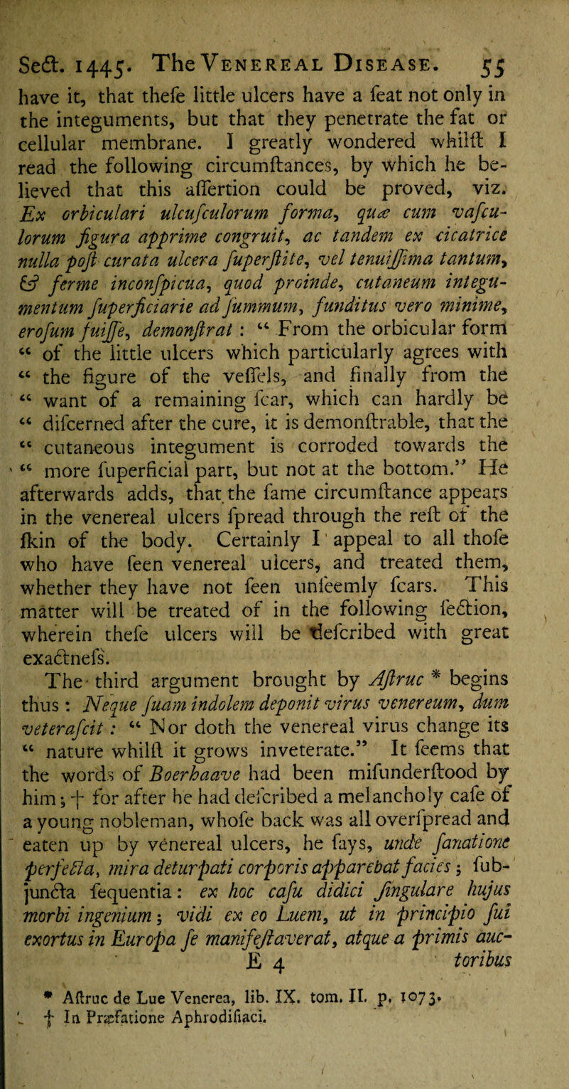 have it, that thefe little ulcers have a feat not only in the integuments, but that they penetrate the fat or cellular membrane. I greatly wondered whilft I read the following circumftances, by which he be¬ lieved that this affertion could be proved, viz. Ex orbiculari ulcufculorum forma, qua cum vafcu- lorum figura apprime congruit, ac tandem ex cicatrice nulla poft cur at a ulcer a fuperftite, vel tenuijfma tantum> & ferme inconfpicua, quod proinde, cutaneum integu- mentum fuperficiarie ad fummumy funditus vero minime, erofum fuijfe, demonftrat: “ From the orbicular form “ of the little ulcers which particularly agrees with « the figure of the veffejs, and finally from the “ want of a remaining fear, which can hardly be “ difcerned after the cure, it is demonftrable, that the “ cutaneous integument is corroded towards the ' u more fuperficial part, but not at the bottom.” He afterwards adds, that the fame circumftance appears in the venereal ulcers fpread through the reft or the lkin of the body. Certainly I appeal to all thofe who have feen venereal ulcers, and treated them, whether they have not feen unfeemly fears. This matter will be treated of in the following fedtion, wherein thefe ulcers will be tieferibed with great exadtnefs. The third argument brought by Jftruc * begins thus : Neque fuam indolem deponit virus venereum, dum veterafeit: “ Nor doth the venereal virus change its ic nature whilft it grows inveterate.” It feems that the words of Boerhaave had been mifunderftood by him ^ ft for after he had described a melancholy cafe of a young nobleman, whofe back was all overfpread and eaten up by venereal ulcers, he fays, unde fanatione >perfetla, rnira deturpati corporis apparebat facies fub- juncla fequentia: ex hoc cafu didici Jingulare hujus morbi ingenium vidi ex eo Luem, ut in principle fui exortus in Europa fe manifejtaverat, atque a pnmis auc- E 4 toribus * Aftruc de Lue Venerea, lib. IX. tom. II. p, 1073. t fin. Pnefatione Aphrodifiaci. I