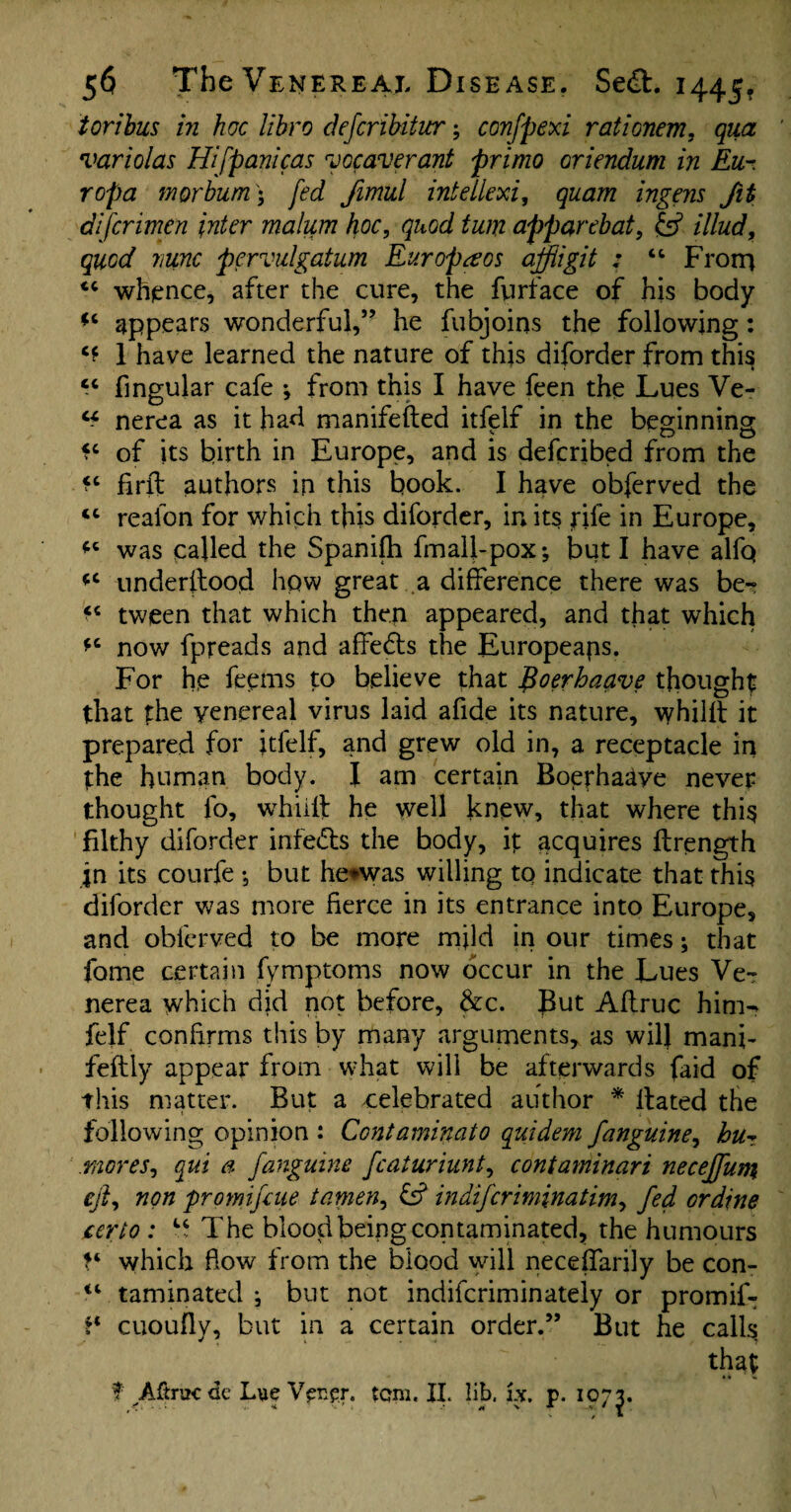 ioribus in hoc libro defcribitur; confpexi rationem, qua variolas Hifpanicas voc aver ant primo oriendum in Eu- ropa morbum\ fed Jimul intellexi, quam ingens fit difcrimen inter malum hoc, quod turn apparebat, £5? illud, quod nunc pervulgatum Europe os ajfiigit : 44 Frorn 44 whence, after the cure, the furface of his body *4 appears wonderful,” he fubjoins the following: ** 1 have learned the nature of this diforder from thi§ cc fingular cafe ; from this I have feen the Lues Ve- “ nerea as it had manifefted itfelf in the beginning *4 of its birth in Europe, and is defcribed from the *4 firffc authors in this book. I have obferved the <c reafon for which this diforder, in its rile in Europe, 44 was called the Spanifh fmall-pox; but I have alfq 44 underitood hqw great a difference there was be- *4 tween that which then appeared, and that which *4 now fpreads and affedls the Europeans. For he feems to believe that fioerhaave thought that the venereal virus laid afide its nature, whilft it prepared for itfelf, and grew old in, a receptacle in the human body. I am certain Boerhaaye never thought fo, whiilf he well knew, that where this filthy diforder infe&s the body, it acquires ftrength in its courfe ; but he*was willing to indicate that this diforder was more fierce in its entrance into Europe, and obferved to be more mjld in our times; that fome certain fymptoms now occur in the Lues Ve¬ nerea which did not before, &c. But Aftruc him^ felf confirms this by many arguments, as will mani- feftly appear from what will be afterwards faid of this matter. But a celebrated author * Hated the following opinion : Contaminate) quidem j'anguine, hiiz mores, qui a fanguine fcaturiunt, contamnari neceffum eft, non promifaie tamen, £5? indiferiminatim, fed ordine certo : “ The blood being contaminated, the humours which Bow from the blood will neceffarily be con- <4 taminated •, but not indiferiminately or promif- ?4 cuoufly, but in a certain order.” But he calls that 4« «. f ^Aftnicdc bue Vpcp.r. tom. II. lib. ix. p. 1973.