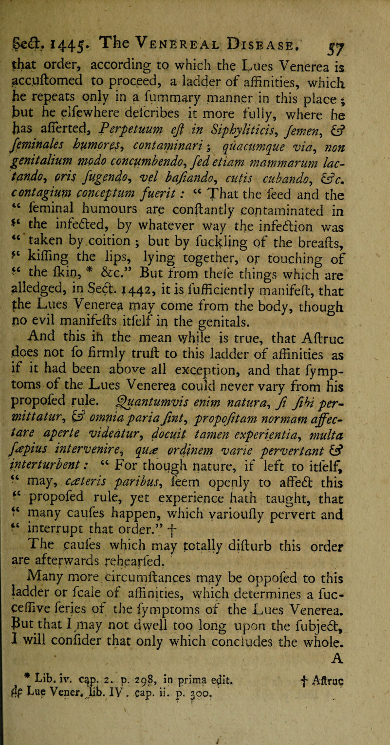 that order, according to which the Lues Venerea is gccuftomed to proceed, a ladder of affinities, which he repeats only in a fummary manner in this place; but he elfewhere deicribes it more fully, where he has afierted, Perpetuum eft in Siphyliticis, fernen, ds? feminales humored contaminari quacumque via, non genitalium mo do concumbendo, fed etiam mammarum lac- tando, oris fugendo, vel bafiando, cut is cubando, dsY. contagium concept am fuerit: “ That the feed and the <c feminal humours are conftantly contaminated in ** the infedled, by whatever way the infedlion was “ taken by coition •, but by fuckling of the breafls, killing the lips, lying together, or touching of “ the Ik in, * &c.” But from thefe things which are alledged, in Sedt. 1442, it is fufficiently manifeft, that £he Lues Venerea may come from the body, though no evil manifclts itfelf in the genitals. And this in the mean v/hile is true, that Aftruc does not fo firmly trull to this ladder of affinities as if it had been above all exception, and that fymp- toms of the Lues Venerea could never vary from his propofed rule. §uantumvis enim natura, Ji fiht per- mittatur, £2? omnia pariafint^ propofttam nor mam ajfec- tare aperte vide at ur, docuit tamen experientia, mult a fapius inter venire^ qu<e ordinem vane pervert ant df? jnterturbent: “ For though nature, if left to itfelf, “ may, cateris paribus, feem openly to affedt this *c propofed rule, yet experience hath taught, that many caufes happen, which yarioufly pervert and “ interrupt that order.” f The caufes which may totally diflurb this order are afterwards rehearled. Many more circuenhances may be oppoled to this ladder or fcale of affinities, which determines a fuc- Ceffive feries of the fymptoms of the Lues Venerea, put that I may not dwell too long upon the fubjedt, I will confider that only which concludes the whole. / * A * Lib. iv. c^p. 2. p. 298, in prima edit. f Aftruc &P Lue Vener. lib. IY. cap. ii. p. 300. 4