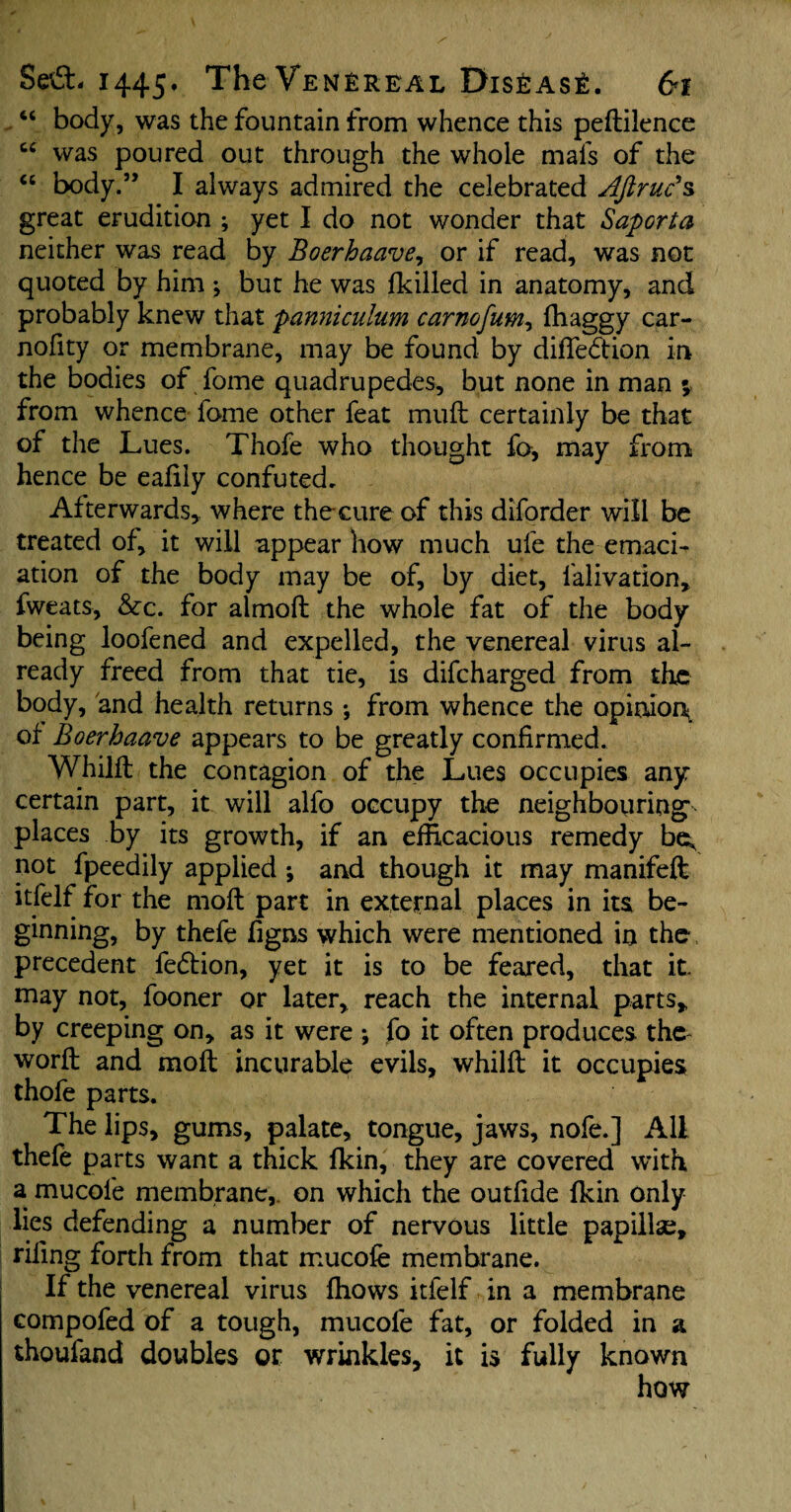 “ body, was the fountain from whence this pedilence cc was poured out through the whole mafs of the “ body.” I always admired the celebrated AJlruc’s great erudition ; yet I do not wonder that Saporta neither was read by Boerhaave, or if read, was not quoted by him ; but he was {killed in anatomy, and probably knew that panniculum carnofum, (baggy car- nofity or membrane, may be found by difledtion in the bodies of feme quadrupedes, but none in man ; from whence fame other feat mud certainly be that of the Lues. Thofe who thought fo, may from hence be eafily confuted. Afterwards,, where thecure of this diforder will be treated of, it will appear how much ufe the emaci¬ ation of the body may be of, by diet, falivation, fweats, &■c. for almod the whole fat of the body being loofened and expelled, the venereal virus al¬ ready freed from that tie, is difcharged from the body, and health returns •, from whence the opinion of Boerhaave appears to be greatly confirmed. Whilft the contagion of the Lues occupies any certain part, it will alfo occupy the neighbouring places by its growth, if an efficacious remedy be^ not fpeedily applied ; and though it may manifeft itfelf for the mod part in external places in its be¬ ginning, by thefe figns which were mentioned in the precedent fedtion, yet it is to be feared, that it may not, fooner or later, reach the internal parts, by creeping on, as it were j fo it often produces the- word and mod incurable evils, whild it occupies thofe parts. The lips, gums, palate, tongue, jaws, nofe.] All thefe parts want a thick (kin, they are covered with a mucofe membrane, on which the outfide (kin only lies defending a number of nervous little papilla;, riling forth from that mucofe membrane. If the venereal virus (hows itfelf in a membrane compofed of a tough, mucofe fat, or folded in a thoufand doubles or wrinkles, it is fully known how