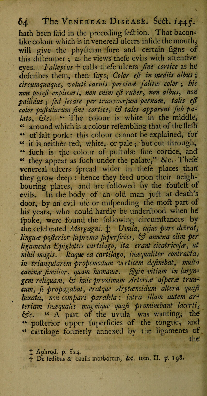 64 The Venereal Disease. Sedt. 1445. hath been faid in the preceding fedbion. That bacon¬ like colour which is in venereal ulcers infide the mouthy will give the phyfician fure and certain figns of this diftemper ; as he views thefe evils with attentive eyes. Fallopius j- calls thefe ulcers fine cortice as he defcribes them, then fays. Color eft in mediis albus; circumquaque, voluti carnis porcine falitce color \ hie mn pot eft explieari, non enim eft ruber, non albus, non pallidus \ fed fecate per transverfum pernam, talis eft color puftularum fine cortice, cs? tales apparent fub pa- lato, &ct “ The colour is white in the middle, 44 around which is a colour refemblidg that of the flelh 44 of fait pork: this colour cannot be explained, for “ it is neither red; white, or pale ; but cut through, 44 fuch is the colour of puitulae fine cortice, and “ they appear as fuch under the palate,” Thefe venereal ulcers fpread wider in thefe places that! they grow deep : hence they feed upon their neigh¬ bouring places, and are followed by the fouleft of evils. In the body of an old man juft at death’s door, by an evil ufe or mifpending the moft part of his years, who could hardly be underftood when hd fpoke, were found the following circumftances by the celebrated Morgagni. J Uvula, cujus pars deer at ± lingua pojhrior fuprema fuperficics, & annexa olim per ligament a Epiglottis cartilage, ita erant cicatricofa, ut nihil magis. Itaque ea cartilago, ineequahter contraffaj in triangularem propemodum virticem definebat, multo canince Jimilior, quam humane, Quin vitium in laryn- gem reliquam, & huic proximum Arterice afperee trun- cum, fe propagabat, eratque Arytanoidum altera quaft luxata, non compari paralela: intra illam autem ar~ teriam in#quales magnique quaji prominebant lacerti &c. “ A part of the uvula was wanting, the 44 pofterior upper fuperficies of the tongue, and “ cartilage formerly annexed by the ligaments of the* £ Aphrod. p. 824. f De tedibus & caufis moftofuiti, &C. tom. II. p'. 198!*