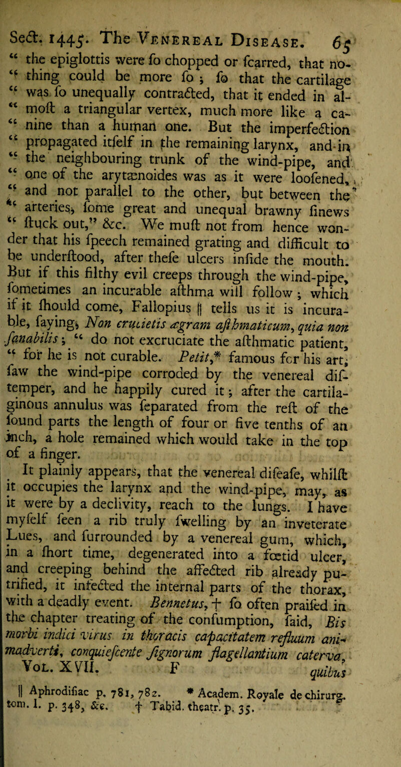 “ the epiglottis were fo chopped or fcarred, that no- <f thing c°u\d be more fo * fo that the cartilage “ was fo unequally contracted, that it ended in al- * moft a triangular vertex, much more like a ca- “ nine than a human one. But the imperfection “ propagated itfelf in fhe remaining larynx, and-in “ the neighbouring trunk of the wind-pipe, and' “ one of the arytasnoides was as it were loofened,, and not parallel to the other, but between tho” arteries* fome great and unequal brawny finews ftuck out, &c. We mu ft not from hence won¬ der that his fpeech remained grating and difficult to be underftood, after thefe ulcers infide the mouth. But if this filthy evil creeps through the wind-pipe, fomecimes an incurable afthma will follow ; which if it ffiould come, Fallopius (j tells us it is incura¬ ble, faying* Non crudetis agram afihmaticum, quia non fanabilis \ ^ do not excruciate the afthmatic patient, u for he is not curable. Petit* famous fcr his art* faw the wind-pipe corroded by the venereal dif- temper, and he happily cured it; after the cartila¬ ginous annulus was feparated from the reft of the found parts the length of four or five tenths of an inch, a hole remained which would take in the top of a finger. It plainly appears, that the venereal difeafe, whilft it occupies the larynx and the wind-pipe, may^ as it were by a declivity, reach to the lungs. I have myfelf feen a rib truly fwelling by an inveterate Lues, and furrounded by a venereal gum, which, in a fhort time, degenerated into a foetid ulcer[ and creeping behind the affeCted rib already pu- trifled, it infeCted the internal parts of the thorax, with a deadly event. Bennetus, f fo often praifed in the chapter treating of the confumption, faid, Bis morbi indici virus in thoracis capacitatem refluum ani« madverti, conquiefcente fignorum flagdlantium catcrva VoL. XVII. F quibus || Aphrodifiac p, 781, 782. * Academ. Royale dechirurg. tom. 1. p. 348, f Tabid, theatr. p. 35. r