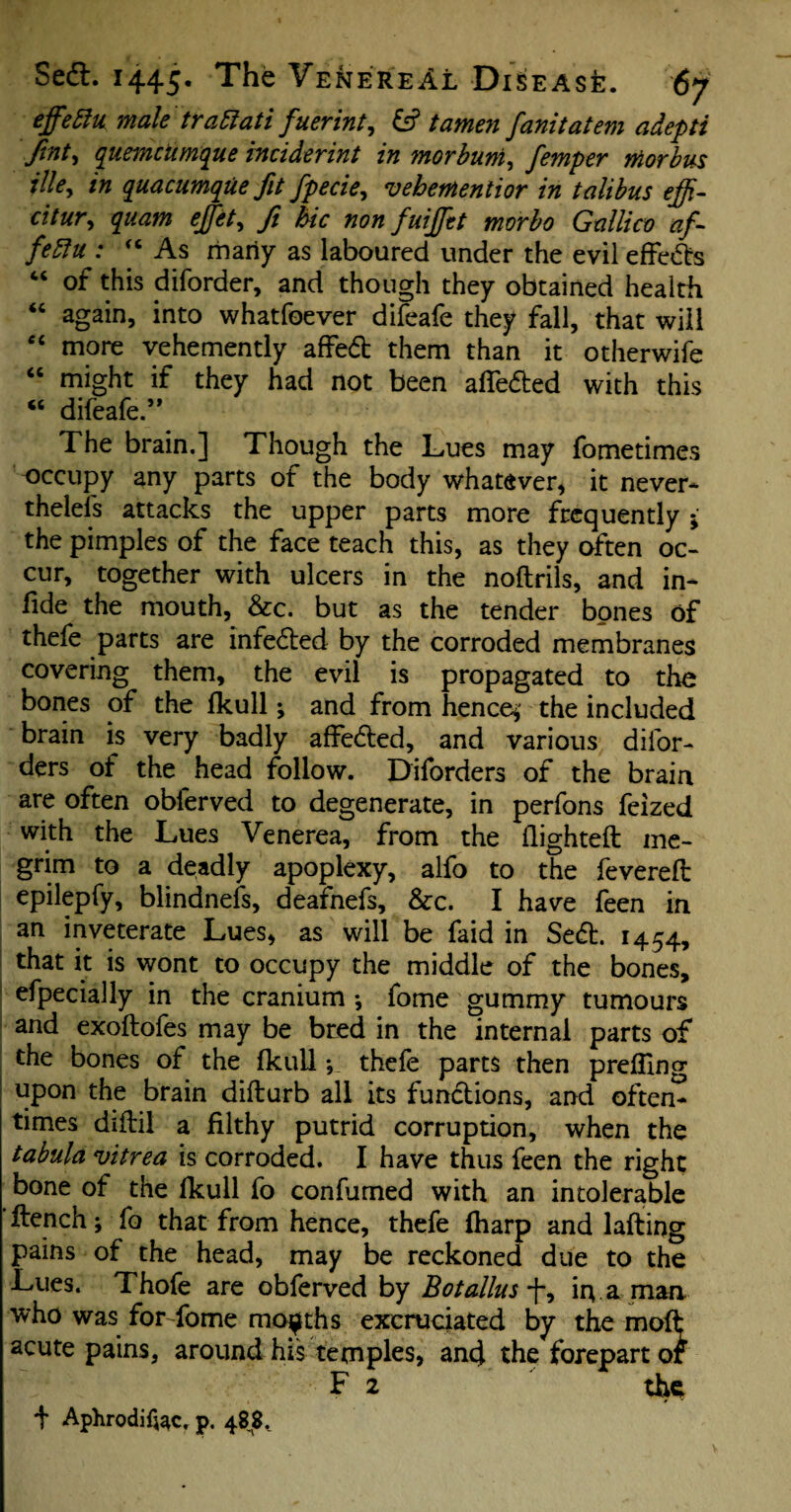 effettu male trattati fuerint, & tamen fanitatem adepti fint, quemciimque indderint in morbum, femper morbus illey in quacumque fit fpecie, vehementior in talibus effi- titur, quam effete fi hie non fuijftt morbo Gullico af- fettu : “ As many as laboured under the evil effcdls “ of this diforder, and though they obtained health “ again, into whatfoever difeafe they fall, that will “ more vehemently affedt them than it otherwife “ might if they had not been affedled with this “ difeafe.’* The brain.] Though the Lues may fometimes occupy any parts of the body whatever, it never* thelels attacks the upper parts more frequently ; the pimples of the face teach this, as they often oc¬ cur, together with ulcers in the noftrils, and in- fide the mouth, &c. but as the tender bones of thefe parts are infedled by the corroded membranes covering them, the evil is propagated to the bones of the fkull •, and from hence*’ the included brain is very badly affedled, and various difor- ders of the head follow. Diforders of the brain are often obferved to degenerate, in perfons feized with the Lues Venerea, from the flighted: me¬ grim to a deadly apoplexy, alfo to the fevered: epilepfy, blindnefs, deafnefs, &c. I have feen in an inveterate Lues, as will be faid in Sedl. 1454, that it is wont to occupy the middle of the bones, efpecially in the cranium •, fome gummy tumours and exoflofes may be bred in the internal parts of the bones of the fkull ; thefe parts then preding upon the brain diflurb all its functions, and often^ times diflil a filthy putrid corruption, when the tabula vitrea is corroded. I have thus feen the right bone of the fkull fo confumed with an intolerable flench; fo that from hence, thefe fharp and lafling pains of the head, may be reckoned due to the Lues. Thofe are obferved by Botalius f, in.a man who was forTome months excruciated by the mofl acute pains, around his temples, and the forepart of v F 2 the + Aphrodifoc. p. 488..