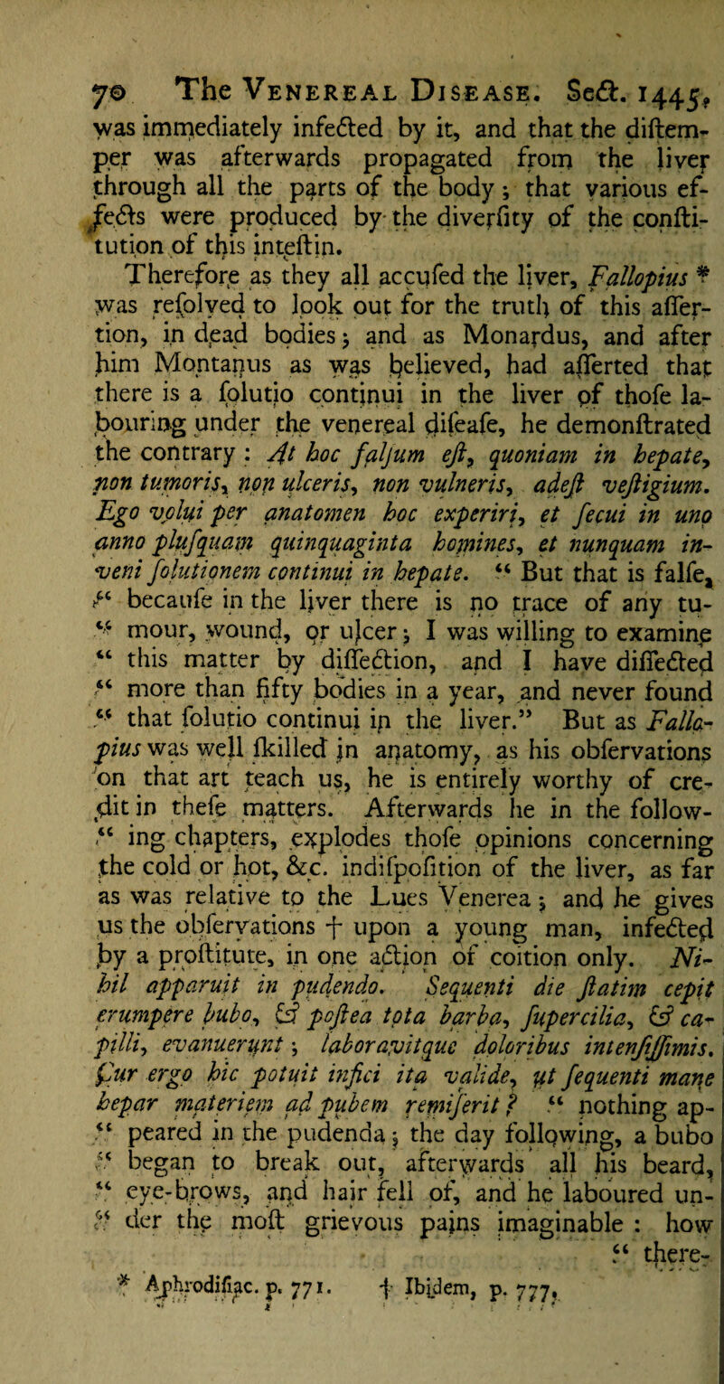 was immediately infedled by it, and that the diftem- per was afterwards propagated from the liver through all the parts of the body; that various ef- /edb were produced by- the diverfity of the confti- tution of this inteftin. * • * t ' i ■ ■ • Therefore as they all accufed the liver, Fallopius ¥ was refolved to look out for the truth of this affer- tion, in dead bodies > and as Monardus, and after him Montanus as was believed, had afferted that there is a folutio continui in the liver of thofe la¬ bouring under the venereal clifeafe, he demonftrated the contrary : 4t hoc faljum eft, quoniam in hep ate, non tumoriSy non ulceris, non vulneris, adeft veftigium. Ego volui per anatomen hoc experiri, et fecui in uno anno plufquam quinquaginta hopines, et nunquam in- 'veni Joint ionem continui in hep ate. “ But that is falfe2 becaufe in the liver there is no trace of any tu- ^ mour, wound, or ujcer I was willing to examine “ this matter by diffedtion, and I have diffedted “ more than fifty bodies in a year, and never found “ that folutio continui in the liver.” But as Fallo¬ pius was well fkilled Jn anatomy, as his obfervations on that art teach us, he is entirely worthy of cre^ tdit in thefe matters. Afterwards he in the follow- *c ing chapters, explodes thofe opinions concerning jthe cold or hot, &c. indifpofition of the liver, as far as was relative to the Lues Venerea *, and he gives us the obfervations f upon a young man, infedled by a proftitute, in one adtion of coition only. Ni¬ hil apparuit in pudendo. Sequenti die ftatim cepit erumpere bubo, poftea tot a barb a, fuper cilia, & ca¬ pita, evanuerunt labora'vitquc doloribus intenjijjimis. Qur ergo hie potuii infici ita valide, *4 fequenti mane hepar materiem ad pubem remijerit f u nothing ap- “ peared in the pudenda j the day following, a bubo “ began to break out, afterwards ’ all his beard, “ eye-brows, and hair fell of, and he laboured un- “ der thy mod grievous pains imaginable : how “ there- * Ajphrodifiac. p. 771. f Ibidem, p. 777. ** u • t v • f