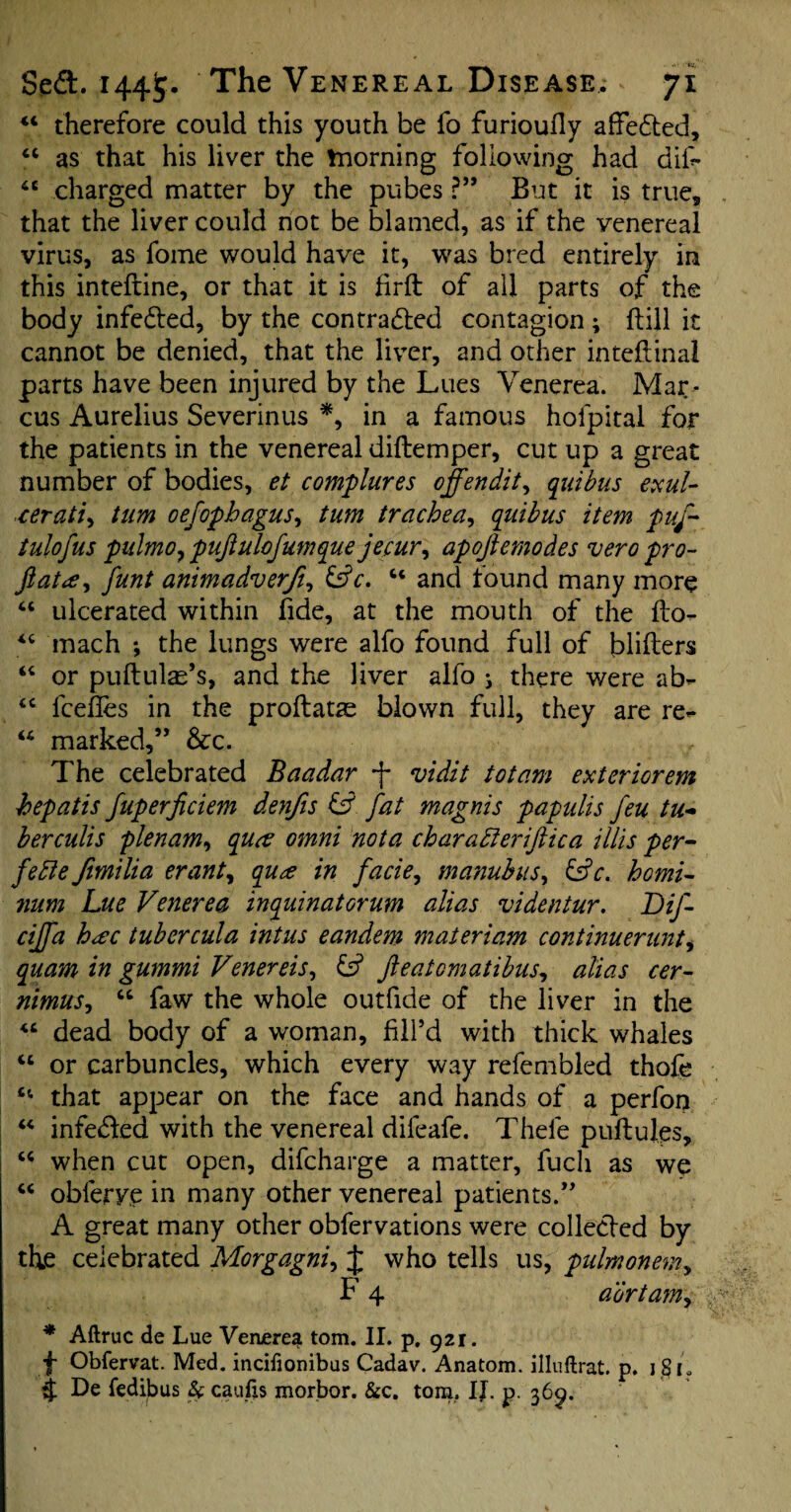 44 therefore could this youth be fo furioufly affected, 44 as that his liver the morning following had difi* 44 charged matter by the pubes ?” But it is true, that the liver could not be blamed, as if the venereal virus, as fome would have it, was bred entirely in this inteftine, or that it is firft of all parts of the body infe&ed, by the contracted contagion ; ftill it cannot be denied, that the liver, and other intefiinal parts have been injured by the Lues Venerea. Mar¬ cus Aurelius Severinus *, in a famous holpital for the patients in the venereal diftemper, cut up a great number of bodies, et complures offendit, quibus exul¬ cer ati, turn oefopbagus, turn trachea, quibus item puf- tulofus pulmo? pujiulofunique jecur, apojlernodes vero pro- Jlata, funt animadverfi, LV. 44 and found many more 44 ulcerated within fide, at the mouth of the flo- 44 mach *, the lungs were alfo found full of blifters 44 or puftulae’s, and the liver alfo j there were ab- 44 fcefles in the proftatae blown full, they are re- 44 marked,” &c. The celebrated Baadar f vidit tot am exteriorem hepatis fuperficiem denfis & fat magnis papulis feu tu¬ berculls plenum, qua omni not a charatteriftica illis per- fefte fimilia erant, qua in facie, manubus, &c. homi- num Lue Venerea inquinatorum alias videntur. Dif- ciffa hac tubercula intus eandem materiam continuerunt, quam in gummi Venereis, fieatomatibus, alias cer- nimus, 44 faw the whole outfide of the liver in the 44 dead body of a woman, fill’d with thick whales 44 or carbuncles, which every way refembled thofe 44 that appear on the face and hands of a perfon 44 infe&ed with the venereal difeafe. Thefe puftules, 44 when cut open, difcharge a matter, fucli as we 44 obferve in many other venereal patients.” A great many other obfervations were collected by the celebrated Morgagni, J who tells us, pulmonem, F 4 adrtam, * Aftruc de Lue Venerea tom. II. p. 921. f Obfervat. Med. incifionibus Cadav. Anatom, illuftrat. p. 181, 4 De fedibus & caufis morbor. &c. tom. IJ. p. 369.