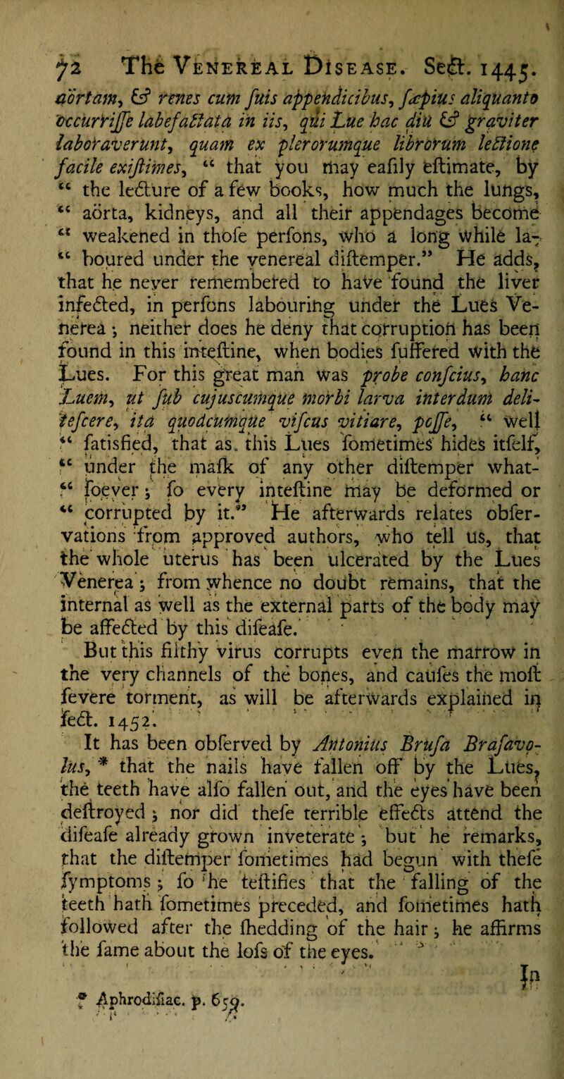 4ortam, & renes cum fuis appendicibus, fcpius ali quanto 'cccurrijfe labefabiata in Us, y&7 £s? grqviter laboraver'unt, plerorumque librorum leblione facile exifiimes, “ that you may eafily eftimate, by “ the ledlure of a few books, how much the lungs, tc aorta, kidneys, and all their appendages become ct weakened in thofe perlons, who a long while la^ u boured under the venereal diftemper.” He adds? that he neyer remembered to haVe found the liver infedted, in perfons labouring under the Lues Ve¬ nerea *, neither does he deny that corruption has been found in this inteftine. when bodies fuffered with the t v ’ '\ Lues. For this great man was probe confcius, banc Lucm, ut fub cujuscumque morbi larva interdunt deli- tefcere, it a quodcumque vifcus vitiare, pcffe, “ well il fatisfied, that as. this Lues fometimeS hides itfelfl \ 1 ' * , ~ 1 • . > > ' u under the mafk of any other diftemper what- 4C foever ; fo every inteftine hlay be deformed or “ corrupted by it.5’ Lie afterwards relates obfer- vations from approved authors, who tell us, that the whole uterus has been ulcerated by the Lues Venerea; from whence no doubt remains, that the internal as well as the external parts of the body may be affedled by this difeafe. * But this filthy virus corrupts even the marrow in the very channels of the bopes, and cables the moft fevere torment, as will be afterwards explained in La. 1452; ' ' ' 1 f It has been obferved by Antonins Brufa Brafavp- luSy * that the nails have fallen off by the Lties, the teeth have alfo fallen out, and the eyes have been deftroyed ; nor did thefe terrible effedts attend the ciifeafe already grown inveterate*, but he remarks, that the diftemper fometirries had begun with thefe fymptoms; fo “he feftifies that the falling of the teeth hath fometimes preceded, and fornetimes hath followed after the fhedding of the hair; he affirms the fame about the lofs of the eyes. ‘ '••v i f * * v *« T If? f ^phrodifiac. p. 65^.