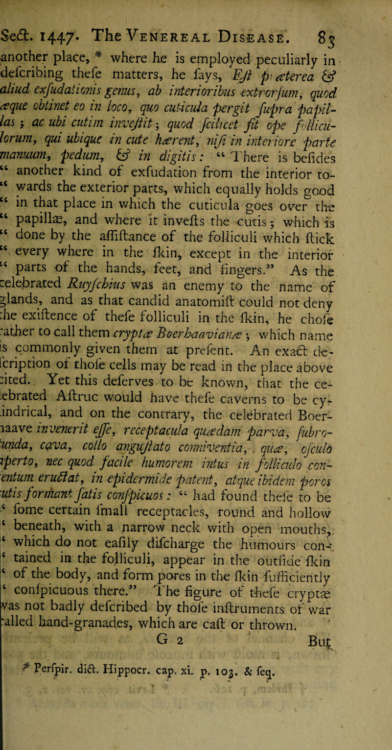 another place, '* where he is employed peculiarly in defending thefe matters, he fays. Eft p , aterea & aliud exfudalionis genus, ah interioribus extrorfum, quod, rtque obtinet eo in loco, quo cuticula per git ftupr a papil¬ lae ac ubi cutim inveftit quod jcihcet fit ope fliicu- lorum, qui ubique in cute fig rent, niji in interiors parte manuum, pedum., & in digitis: “ There is befides “ another kind of exfudation from the interior to- u wards the exterior parts, which equally holds good “ in that place in which the cuticula goes over the “ papillae, and where it inverts the cutis; which is “ done by the afrtftance of the folliculi which flick “ every where in the fkin, except in the interior “ parts the hands, feet, and fingers.55 As the celebrated RuyJchins was an enemy to the name of glands, and as that candid anatomifl could not deny :he exiftence of thefe folliculi in the fkin, he chofe rather to call them crypt a Boerbaavidn/e •, which name is commonly given them at prefent. An exact de~ [cription of thole cells may be read in the place above cited. Yet this deferves to be known, that the ce¬ lebrated A (true would have thele caverns to be cy~ •indrical, and on the contrary, the celebrated Boer- laave invenerit ejfe, receptacula quadam parva, fubro- 'unda, cava, collo anguftato comiveniia, qua, ojculo iperto, nec quod, facile humorem intus in follicido con- entum eruttat, in epidermide patent, atque ibidem for os 'Utis formant fatis confpkuos: C1 had found thefe to be c fome certain imall receptacles, round and hollow c beneath, with a narrow neck with open mouths,. IC which do not eafily difeharge the humours con-. !c tained in the folliculi, appear in the outride fkin c of the body, and form pores in the Hein fufheiently c confpicuous there.55 The figure of thefe crypts vas not badly deferibed by thole inrtruments of war railed hand-granades, which are call or thrown. G 2 Buf ** Perfpir. did. Hippocr. cap. xi. j>. 103. & feq.