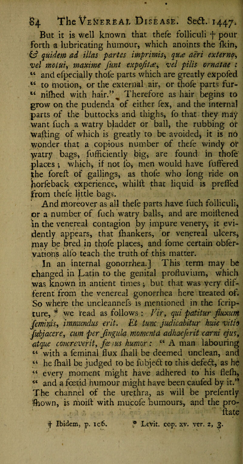 But it is well known that thefe folliculi f pour forth a lubricating humour, which anoints the fkin, quidem ad Mas partes imprimis* qua aeri externo, *vel mottii, maxime funt expGfitce, vel pilis ornatae : 44 and efpecially thole parts which are greatly expofed to motion, or the external air, or thofe parts fur- tc nilhed with hair.55^ Therefore as hair begins to grow on the pudenda of either fex, and the internal parts of the buttocks and thighs, fo that they may Want fuch a wratry bladder or ball, the rubbing or Wafting of which is greatly to be avoided* it is no wonder that a copious number of thefe windy or watry bags, fufftciently big, are found in thofe places •, which-, if not fo, men would have fuffered the foreft of gallings, as thofe who long ride on horfeback experience, whilft that liquid is prelfed from thefe little bags. And moreover as all thefe parts have fuch folliculi, or a number of fuch watry balls, and are moiftened in the venereal contagion by impure venery, it evi¬ dently appears, that frankers, or venereal ulcers, may be bred in thofe places, and fome certain obfer- vations alio teach the truth of this matter. In an internal gonorrhea.] This term may be changed in Latin to the genital profluvium, which was known in antient times •, but that was very dif¬ ferent from the venereal gonorrhea here treated of. So where the uncieannefs is mentioned in the ferip- ture, f we read as follows : Vir, qid patitur fluxion Jemmis, immundus erit. Et tunc judicabitur hide vitio flcbjacere, cum per Jingula momenta adha-eferit carni ejus9 atque conereverit, ferns humor: “ A man labouring 44 with a feminal flux fhall be deemed unclean, and 44 he fhall be judged to be fubjebt to this defedf, as h$ 44 every moment might have adhered to his flefli, 44 and a fetid humour might have been caufed by it.5* The channel of the urethra, as will be prefently fhown, is moift with mucofe humours, and the pro- ’ s ; ‘ ftate ■if Ibidem, p. ic6. f LeVit. cop. xv. ver. 2, 3.