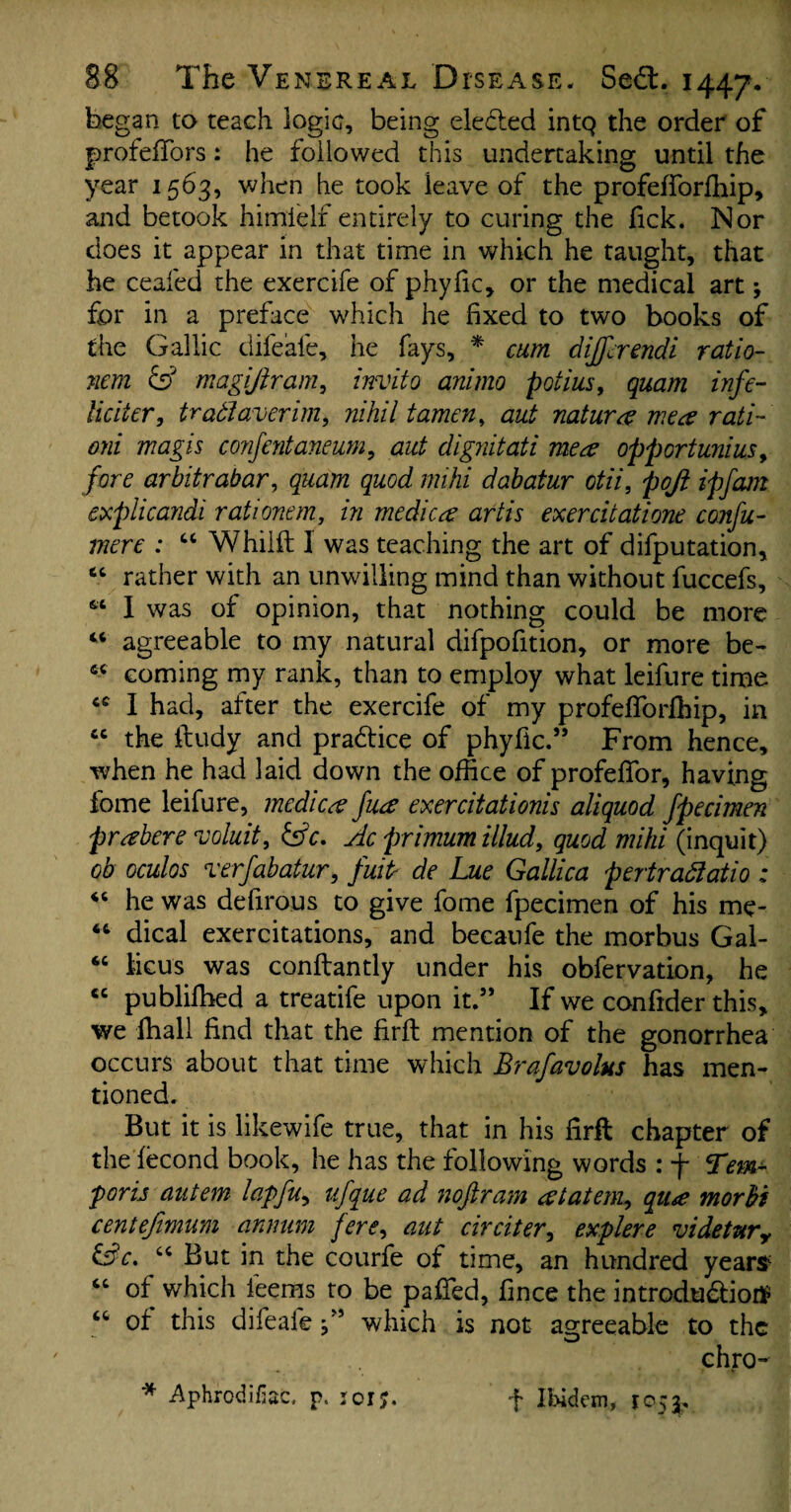 began to teach logic, being elected intQ the order of profefTors: he followed this undertaking until the year 1563, when he took leave of the profefforffiip, and betook himielf entirely to curing the Tick. Nor does it appear in that time in which he taught, that he ceafed the exercife of phyfic, or the medical art; for in a preface which he fixed to two books of the Gallic difeafe, he fays, * cum differ endi ratio- nem & magijtram, invito animo potius, quam infe~ licit er, trad aver im, nihil tamen, aut natures me a rati ojii magis co'nfentaneum, aut dignitati mea opportunius y fore arbitrabar, quam quod mi hi dabatur otii, poji ipfam explicandi rationem, in medica artis exercitatione confu~ mere : “ Whilft 1 was teaching the art of deputation, “ rather with an unwilling mind than without fuccefs, 66 1 was of opinion, that nothing could be more “ agreeable to my natural difpofition, or more be- fit coming my rank, than to employ what leifure time I had, after the exercife of my profefiforfhip, in cc the ftudy and pradtice of phyfic.” From hence, when he had laid down the office of profefior, having fome leifure, medico fuee exercitationis aliquod fpecimen prabere voluit, &c. Ac primum Mud, quod mihi (inquit) ob oculos verfabatur, fuiP de Lue Gallica pertradatio : 46 he was defirous to give fome fpecimen of his me- 46 dical exercitations, and becaufe the morbus Gal- “ iicus was conftantly under his obfervation, he cc publifhed a treatife upon it.” If we conftder this, we ffiall find that the firft mention of the gonorrhea occurs about that time which Brafavolus has men¬ tioned. But it is likewife true, that in his firft chapter of the lecond book, he has the following words : f Tern- porij autem lapfu, ufque ad 7ioftram atatem, qu<e morfri centefimum annum fere, aut circiter, explere videtury &c. “ But in the courfe of time, an hundred yeartf “ of which feems to be pafied, fince the introdudfiotf “ of this difeafe j” which is not agreeable to the chro- * Aphrodifac. p. icr;. f Ibidem, 1©5$.