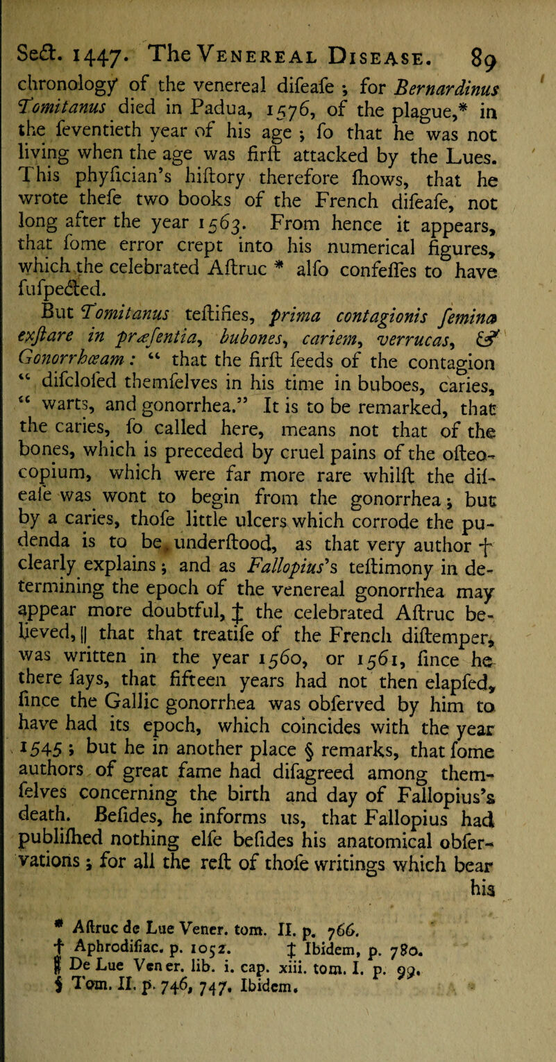 chronology* of the venereal difeafe •, for Bernardinus Fomit anus died in Padua, 1576, of the plague,* in the feventieth year of his age ; fo that he &was not living when the age was fir ft attacked by the Lues. This phyftcian’s hiftory therefore fhows, that he wrote thefe two books of the French difeafe, not long after the year 1563. From hence it appears, that fome error crept into his numerical figures, which the celebrated Aftruc * alfo confeffes to have fufpe&ed. But 3omit anus teiliHes, prima contagionis femina exftare in pr<efentia, bubones, cariem, verrucas, & Gonorrhceam: “ that the firft feeds of the contagion vc difclofed themfelves in his time in buboes, caries, u warts, and gonorrhea.55 It is to be remarked, that the caries, fo called here, means not that of the bones, which is preceded by cruel pains of the ofteo- copium, which were far more rare whilft the dif¬ eafe was wont to begin from the gonorrhea -9 but by a caries, thofe little ulcers which corrode the pu¬ denda is to be# underftood, as that very author -f clearly explains ; and as Fallopius's teftimony in de¬ termining the epoch of the venereal gonorrhea may appear more doubtful, £ the celebrated Aftruc be¬ lieved, J|^ that that treatife of the French diftemper, was written in the year 1560, or 1561, fince he there fays, that fifteen years had not then elapfed* fince the Gallic gonorrhea was obferved by him to have had its epoch, which coincides with the year *545 > but he in another place § remarks, that fome authors of great fame had difagreed among them¬ felves concerning the birth and day of Fallopius’s death. Befides, he informs us, that Fallopius had publifhed nothing elfe befides his anatomical obfer- vations ; for all the reft of thofe writings which bear his * Aftruc de Lue Verier, tom. II. p. y66. f Aphrodifiac. p. 1052. J Ibidem, p. 7So. | De Lue Vcner. lib. i. cap. xiii. tom. I. p. 99, i Tam. II. p. 746, 747, Ibidem.