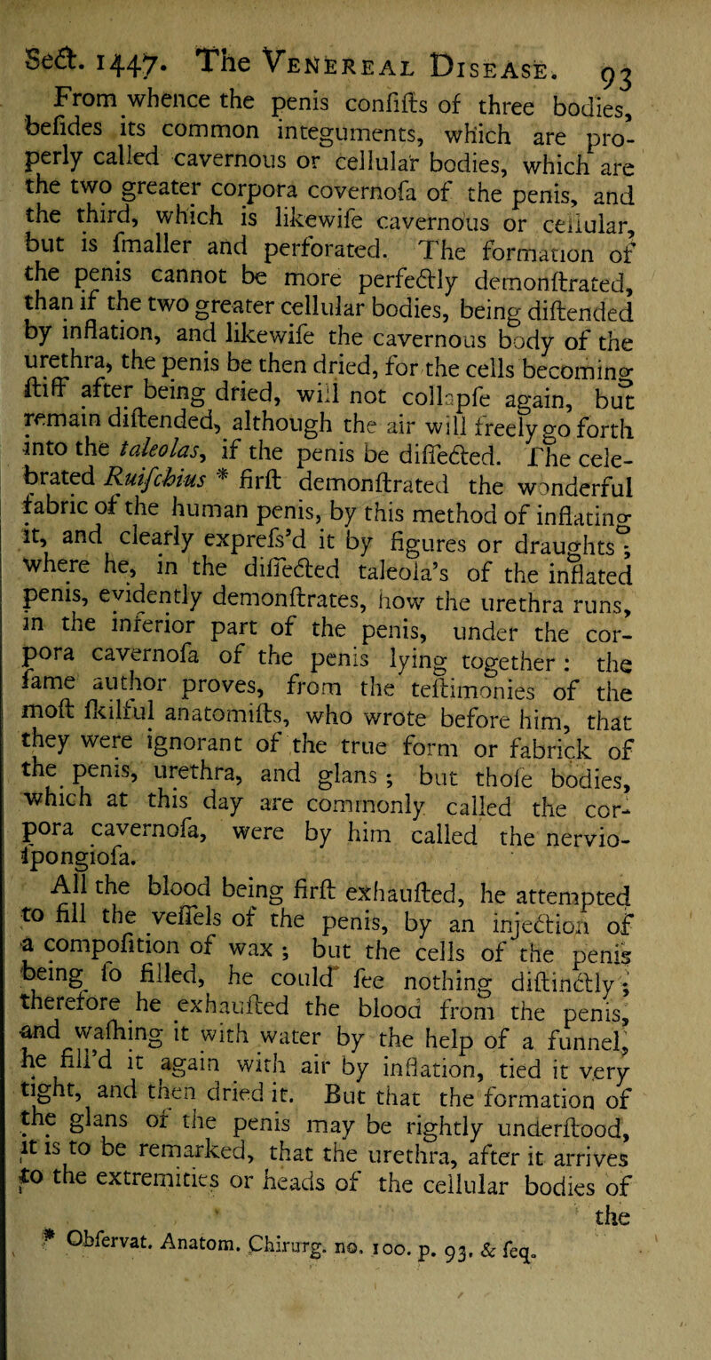 From whence the penis conftfts of three bodies, befides its common integuments, which are pro¬ perly called cavernous or cellular bodies, which are the two greater corpora covernofa of the penis, and the third, which is likewife cavernous or cellular but is fmaller and perforated. The formation of the penis cannot be more perfectly demonftrated, than if the two greater cellular bodies, being diffended by inflation, and likewife the cavernous body of the urethra, the penis be then dried, for the cells becoming furf after being dried, will not collspfe again, but remain diffended, although the air will freely go forth into the takolas, if the penis be differed. The cele¬ brated Rutfchins * firft demonftrated the wonderful ! *abnc °* tlie human penis, by this method of inflating it, and ciearly exprefs’d it by figures or draughts*; where he, in the diftedled taleola’s of the inflated penis, evidently demonftrates, how the urethra runs, in the inferior part of the penis, under the cor¬ pora cavernofa of the penis lying together 1 the fame author proves, from the teftimonies of the j moft fit 1I1 ul an a to miffs, who wrote before him, that they were ignorant of the true form or fabrick of PentS’ urethra, and glans ; but thole bodies, which at this day are commonly called the cor¬ pora cavernofa, were by him called the nervio- fpongiofa. All the blood being firft exhaufted, he attempted to nil the veflels of the penis, by an injection of a compofition of wax ; but the cells of the penis being^ lo filled, he could fee nothing diftindlly'; therefore he exhaufted the blood from the penis, and walking it with water by the help of a funnel, he nil d it again with air by inflation, tied it tight, and then dried it. But that the formation of the glans of the penis may be rightly underftood, it is to be remarked, that the urethra, after it arrives to the extremities or heads of the cellular bodies of the * Obfervat. Anatom. Chirurg. no, joo. p. 93, &'feq.