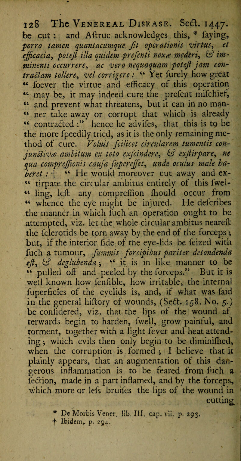 be cut : and Aftruc acknowledges this, * faying, porro tamen quantaciimque fit operations virtus, et ejjjcacia, potejt ilia quidem prefenti noxe mederi, & im¬ minent! occurrere, ac vero nequaquam potejl jam con- iraClam toilere, vel corrigere: u Yet furely how great tc foever the virtue and efficacy of this operation tc may be, it may indeed cure the prefent mifehief, “ and prevent what threatens, but it can in no man- <c ner take away or corrupt that which is already tc contracted hence he advifes, that this is to be the more fpeedily tried, as it is the only remaining me- thod of cure. Voliut fcilicet circularem tumentis con¬ junctive ambitum ex toto exjcindere, exftirpare, ne qua compreffionis caufa fuperejfet, unde oculus male ha- beret : -f He would moreover cut away and ex- tc tirpate the circular ambitus entirely of this fwel- ic ling, left any compreffion ffiould occur from <c whence the eye might be injured. He deferibes the manner in which fuch an operation ought to be attempted, viz. let the whole circular ambitus neareft the fclerotids be torn away by the end of the forceps ; but, if the interior fide of the eye-lids be leized with fuch a tumour, fummis forcipibus pariter detondenda efti eff deglubenda •, tc it is in like manner to be “ pulled oft and peeled by the forceps.” But it is well known how fenfible, how irritable, the internal iuperficies of the eyelids is, and, if what was faid in the general hiftory of wounds, (Secft. 158. No. 5.) be conlidered, viz. that the lips of the wound af terwards begin to harden, fwell, grow painful, and torment, together with a light fever and heat attend¬ ing *, which evils then only begin to be diminiffied, when the corruption is formed ; I believe that it plainly appears, that an augmentation of this dan¬ gerous inflammation is to be feared from fuch a feClion, made in a part inflamed, and by the forceps, which more or lefs bruifes the lips of the wound in cutting * De Morbis Vener. lib III, cap. vii. p. 293. f Ibidem, p. 294.