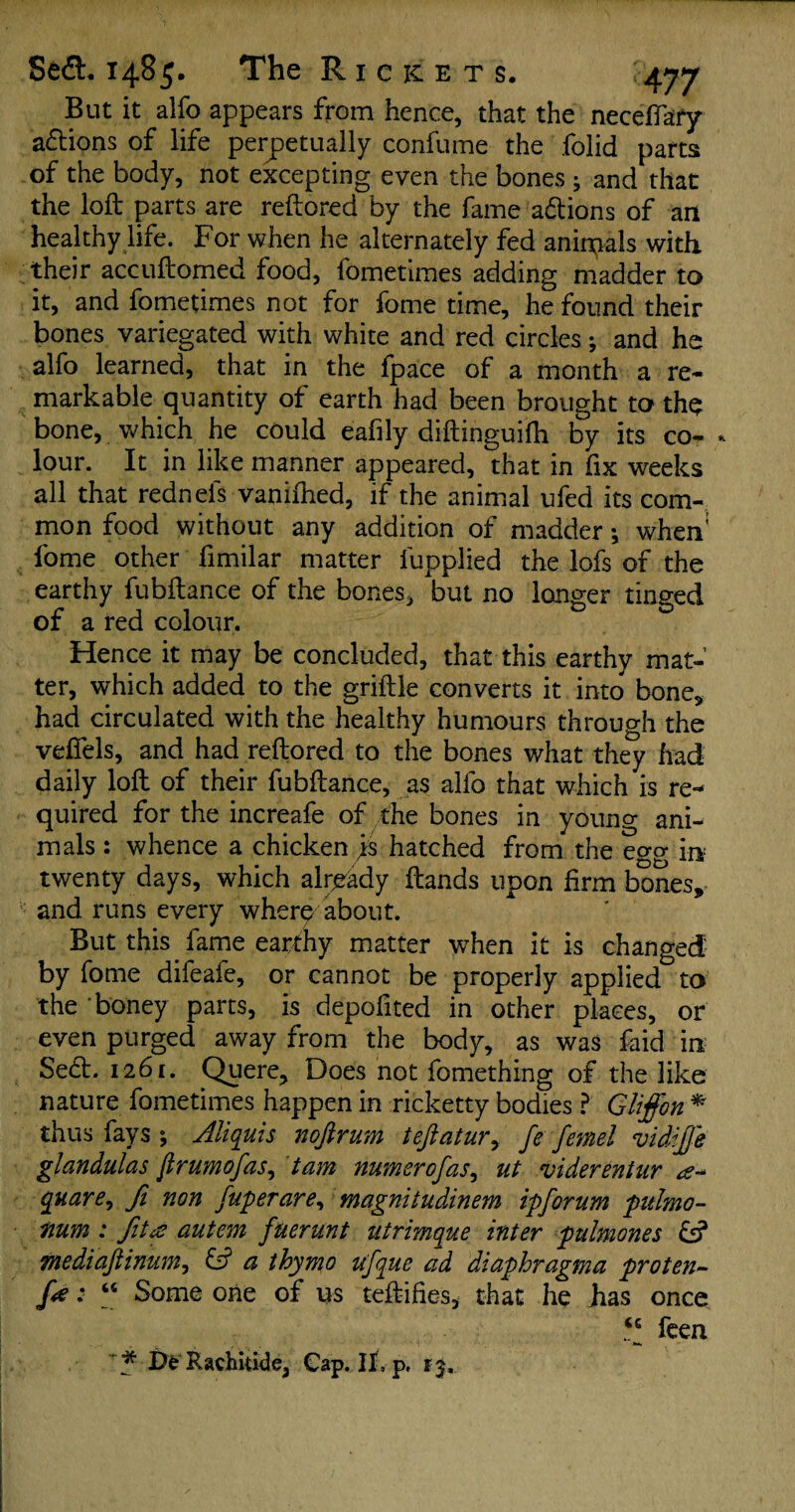 But it alfo appears from hence, that the neceffafy actions of life perpetually confume the folid parts of the body, not excepting even the bones ; and that the loft parts are reftored by the fame a&ions of art healthy life. For when he alternately fed animals with their accuftomed food, fometimes adding madder to it, and fometimes not for fame time, he found their bones variegated with white and red circles *, and he alfo learned, that in the fpace of a month a re¬ markable quantity of earth had been brought to the bone, which he could eafily diftinguifh by its co- * lour. It in like manner appeared, that in fix weeks all that rednels vaniihed, if the animal ufed its com¬ mon food without any addition of madder •, when1 fome other fimilar matter lupplied the lofs of the earthy fubftance of the bones, but no longer tinged of a red colour. Hence it may be concluded, that this earthy mat¬ ter, which added to the griftle converts it into bone, had circulated with the healthy humours through the vefiels, and had reftored to the bones what they had daily loft of their fubftance, as alfo that which is re¬ quired for the increafe of the bones in young ani¬ mals : whence a chicken js hatched from the egg in twenty days, which already ftands upon firm bones, and runs every where about. But this fame earthy matter when it is changed by fome difeafe, or cannot be properly applied to’ the ‘ honey parts, is depofited in other places, or even purged away from the body, as was faid in Se<ft. 1261. Quere, Does not fomething of the like nature fometimes happen in ricketty bodies ? Gliffon * thus fays ; Aliquis nofirum tefiatur, fe femel vidifie glandulas jlrumofas, tam numerofas, ut viderentur quare, ft non fuperare, magnitudinem ipforum pulmo- num : fit<s autem fuerunt utrimque inter pulmones & mediaftinunij & a thymo ufque ad diaphragma proten~ fe * “ Some one of us teftifies, that he Jias once “ feea