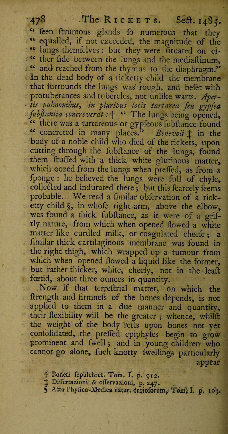 cc feen ftrumous glands fo numerous that they <c equalled, if not exceeded, the magnitude of the <c lungs themfelves : but they were fituated on ei- , u ther fide between the lungs and the mediaftinum, -“ and reached from the thymus to the diaphragm.5' In the dead body of a ricketty child the membrane that furrounds the lungs was rough, and befet with protuberances and tubercles, not unlike warts. Aper- ■ tis pulmonibus, in pluribus locis tartarea feu gyp fed fubftantia concreverat: f tc The lungs being opened, “ there was a tartareous or gypfeous fubftance found <c concreted in many places.55 Benevoli J in the body of a noble child who died of the rickets, upon cutting through the fubftance of the lungs, found them fluffed with a thick white glutinous matter, which oozed from the lungs when preffed, as from a fponge : he believed the lungs were full of chyle, collected and indurated there ; but this fcarcely feems probable. We read a fimilar obfervation of a rick¬ etty child §, in whole right-arm, above the elbow, was found a thick fubftance, as it were of a grif- tly nature, from which when opened flowed a white matter like curdled milk, or coagulated cheefe; a fimilar thick cartilaginous membrane was found in the right thigh, which wrapped up a tumour from which when opened flowed a liquid like the former, but rather thicker, white, cheefy, not in the leaft foetid, about three ounces in quantity. Now if that terreftrial matter, on which the flrength and firmnefs of the bones depends, is not applied to them in a due manner and quantity, their flexibility will be the greater j whence, whilft the weight of the body refts upon bones not yet confolidated, the preffed epiphyfes begin to grow prominent and fwell ; and in young children who cannot go alone, luch knotty dwellings particularly appear f Borieti fepulchret. Tom. f. p. 912. % Differtazioni & offervazioni, p. 247. § A£ta Phyfico-Mvtlica natur. Curioforum, Tonk I. p. ioy