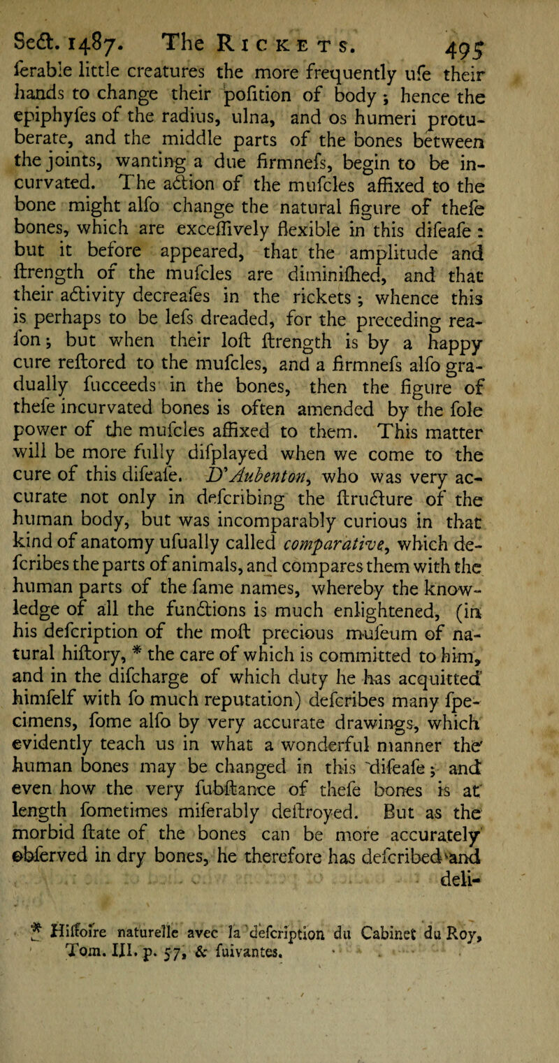 ierable little creatures the more frequently ufe their hands to change their pofition of body ; hence the epiphyfes of the radius, ulna, and os humeri protu- berate, and the middle parts of the bones between the joints, wanting a due firmnefs, begin to be in- curvated. The adtion of the mufcles affixed to the bone might alfo change the natural figure of thele bones, which are exceffively flexible in this difeafe : but it before appeared, that the amplitude and ftrength of the mufcles are diminiffied, and that their a&ivity decreafes in the rickets ; whence this is perhaps to be lefs dreaded, for the preceding rea- fon; but when their loft ftrength is by a happy cure reftored to the mufcles, and a firmnefs alfo gra¬ dually fucceeds in the bones, then the figure of thele incurvated bones is often amended by the foie power of the mufcles affixed to them. This matter will be more fully difplayed when we come to the cure of this difeafe. D'Aubenton^ who was very ac¬ curate not only in defcribing the ftrudfure of the human body, but was incomparably curious in that kind of anatomy ufually called comparative, which de- fcribes the parts of animals, and compares them with the human parts of the fame names, whereby the know¬ ledge of all the fun&ions is much enlightened, (in his defcription of the moft precious mufeum of na¬ tural hiftory, * the care of which is committed to him, and in the difcharge of which duty he has acquitted’ himfelf with fo much reputation) defcribes many fpe- cimens, fome alfo by very accurate drawings, which evidently teach us in what a wonderful manner the' human bones may be changed in this difeafe; and even how the very fubftanoe of thefe bones is at length fometimes miferably deftroyed. But as the morbid ftate of the bones can be more accurately ebferved in dry bones, he therefore has defcribedvand deli- * Hitfoi're naturelle avec la defcription du Cabinet du Roy, Tom. III. p. 57, & fuivantes.