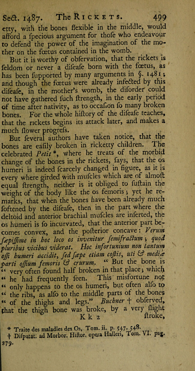 etty, with the bones flexible in the middle, would afford a fpecious argument for thofe who endeavour to defend the power of the imagination of the mo¬ ther on the foetus contained in the womb. But it is worthy of obfervation, that the rickets is feldom or never a difeafe born with the foetus, as has been fupported by many arguments in §. 1481; and though the foetus were already infe&ed by this difeafe, in the mother’s womb, the diforder could not have gathered fuch ftrength, in the early period of time after nativity, as to occaflon fo many broken bones. For the whole hiftory of the difeafe teaches, that the rickets begins its attack later, and makes a much flower progrefs. • T But feveral authors have taken notice, that the bones are eafily broken in ricketty children. The celebrated Petit** where he treats of the morbid change of the bones in the rickets, fays, that the os humeri is indeed fcarcely changed in figure, as it is every where girded with mufclcs which aie of almoft equal ftrength, neither is it obliged to luftain the weight of the body like the os femoris ; yet he re¬ marks, that when the bones have been aheady much foftened by the difeafe, then in the part where the deltoid and anterior brachial mufcles are inferted, the os humeri is fo incurvated, that the anterior part be¬ comes convex, and the pofterior concave: Verum fapijfime in hoc loco os invenitur femifrablum ; quod pluribus vicibus viderat. Hoc infortunium non t ant urn off humeri acridity fed faepe etiam cojlis, uti & me did? parti ojfum femoris & crurum. “ But the bone is <c very often found half broken in that place; which “ he had frequently feen. This misfortune not <c only happens to the os humeri, but often alfo to the ribs, as alfo to the middle parts of the bones fc of the thighs and legs.” Buchner 4 obferved, that’ the thigh bone was broke, by a very flight ' K k 2 ftroke, * Traite des maladies des Os, Tom. ii. p- 547, 54^*