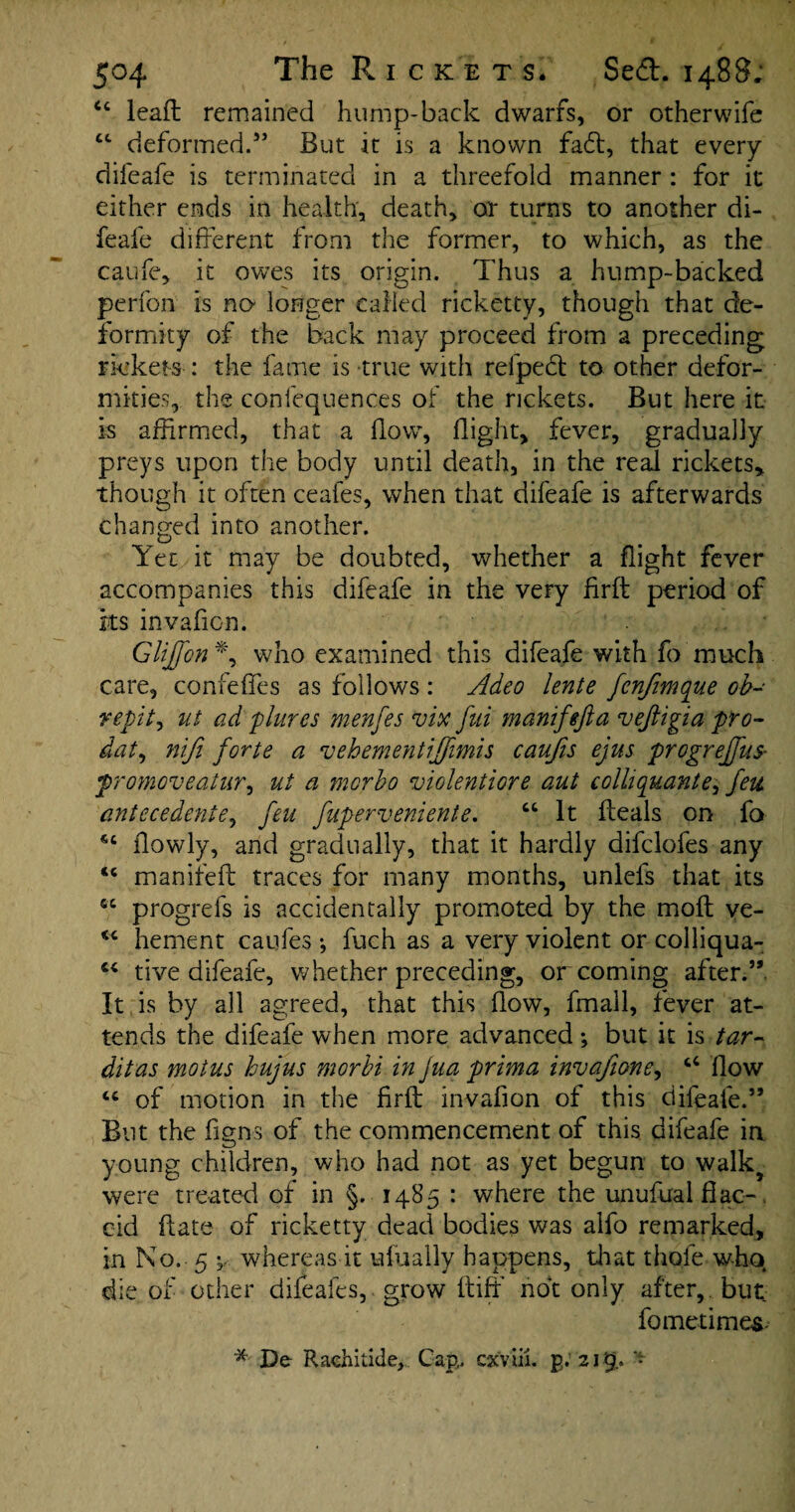 44 lead remained hump-back dwarfs, or otherwife 44 deformed.” But it is a known fad, that every difeafe is terminated in a threefold manner : for it either ends in health, death, or turns to another di¬ feafe different from the former, to which, as the caufe, it owes its origin. Thus a hump-backed perfon is no longer called ricketty, though that de¬ formity of the back may proceed from a preceding rickets : the fame is true with refped to other defor¬ mities, the confequences of the rickets. But here it is affirmed, that a How, flight, fever, gradually preys upon the body until death, in the real rickets, though it often ceafes, when that difeafe is afterwards changed into another. Yet it may be doubted, whether a flight fever accompanies this difeafe in the very firft; period of ks invafion. GHJfon *, who examined this difeafe with fo much care, confeffes as follows : Adeo lente fcnfimque ob- repit, ut ad plures menfes vix fui manifefta vejiigia pro- dat, niji forte a vehementijfimis caufis ejus progreffus- promoveaiur, ut a morbo violentiore aut colliquante, feu antecedents, feu fuperveniente. 44 It fteals on fo 44 ilowly, and gradually, that it hardly difclofes any 44 manifeft traces for many months, unlefs that its 44 progrefs is accidentally promoted by the molt ve- 44 hement caufes ; fuch as a very violent or colliqua- 44 tive difeafe, whether preceding, or coming after.5* It is by all agreed, that this flow, fmail, fever at¬ tends the difeafe when more advanced; but it is tar- ditas motus hujus morbi in Jua prima invafione, 44 flow 44 of motion in the firft: invafion of this difeafe.” But the figns of the commencement of this difeafe in young children, who had not as yet begun to walk5 were treated of in §. 1485 : where the unufual flac¬ cid ftate of ricketty dead bodies was alfo remarked, in No. 5 y whereas it ufually happens, that thole who die of other difeafes, grow ftiffi not only after, but fometimes- *■ De Rachitide, Cap,, cx'viii. £.215..