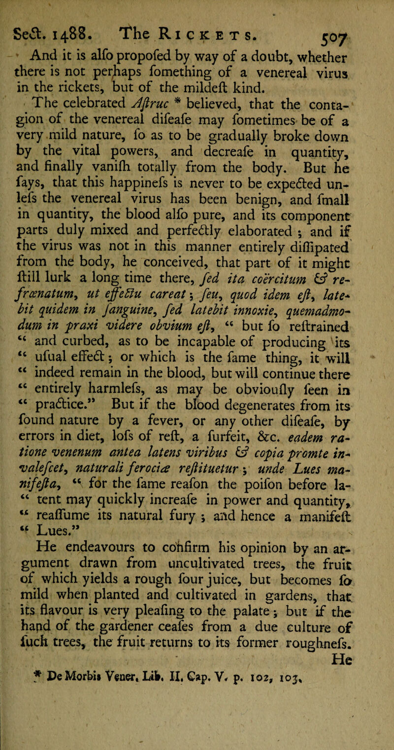 And it is alfo propofed by way of a doubt, whether there is not perjhaps fomething of a venereal virus in the rickets, but of the mildeft kind. The celebrated dftruc * believed, that the conta¬ gion of the venereal difeafe may fometimes be of a very mild nature, fo as to be gradually broke down by the vital powers, and decreafe in quantity, and finally vanifii totally from the body. But he fays, that this happinefs is never to be expedted un- lefs the venereal virus has been benign, and fmall in quantity, the blood alfo pure, and its component parts duly mixed and perfedtly elaborated ; and if the virus was not in this manner entirely diflipated from the body, he conceived, that part of it might Hill lurk a long time there, fed ita coercitum & re- frcenatum, ut effeftu caveat \ feu, quod idem eft, late* bit quidem in janguine, fed latebit innoxie, quemadmo- dum in praxi videre obvium eft, “ but fo restrained and curbed, as to be incapable of producing its “ ufual effedt; or which is the fame thing, it will “ indeed remain in the blood, but will continue there “ entirely harmlefs, as may be obvioufiy feen in <c pradtice.” But if the blood degenerates from its found nature by a fever, or any other difeafe, by errors in diet, lofs of reft, a furfeit, &rc. eadem ra- tione venenum antea latens viribus & copia promte in* vale feet, naturali fero cia reftituetar ; unde Lues ma- nifefta, u for the fame reafon the poifon before la- “ tent may quickly increafe in power and quantity, w reaftume its natural fury * and hence a manifeft ** Lues.” He endeavours to confirm his opinion by an ar¬ gument drawn from uncultivated trees, the fruit of which yields a rough four juice, but becomes fa mild when planted and cultivated in gardens, that its flavour is very pleafing to the palate; but if the hand of the gardener ceafes from a due culture of iuch trees, the fruit returns to its former roughnefs. He