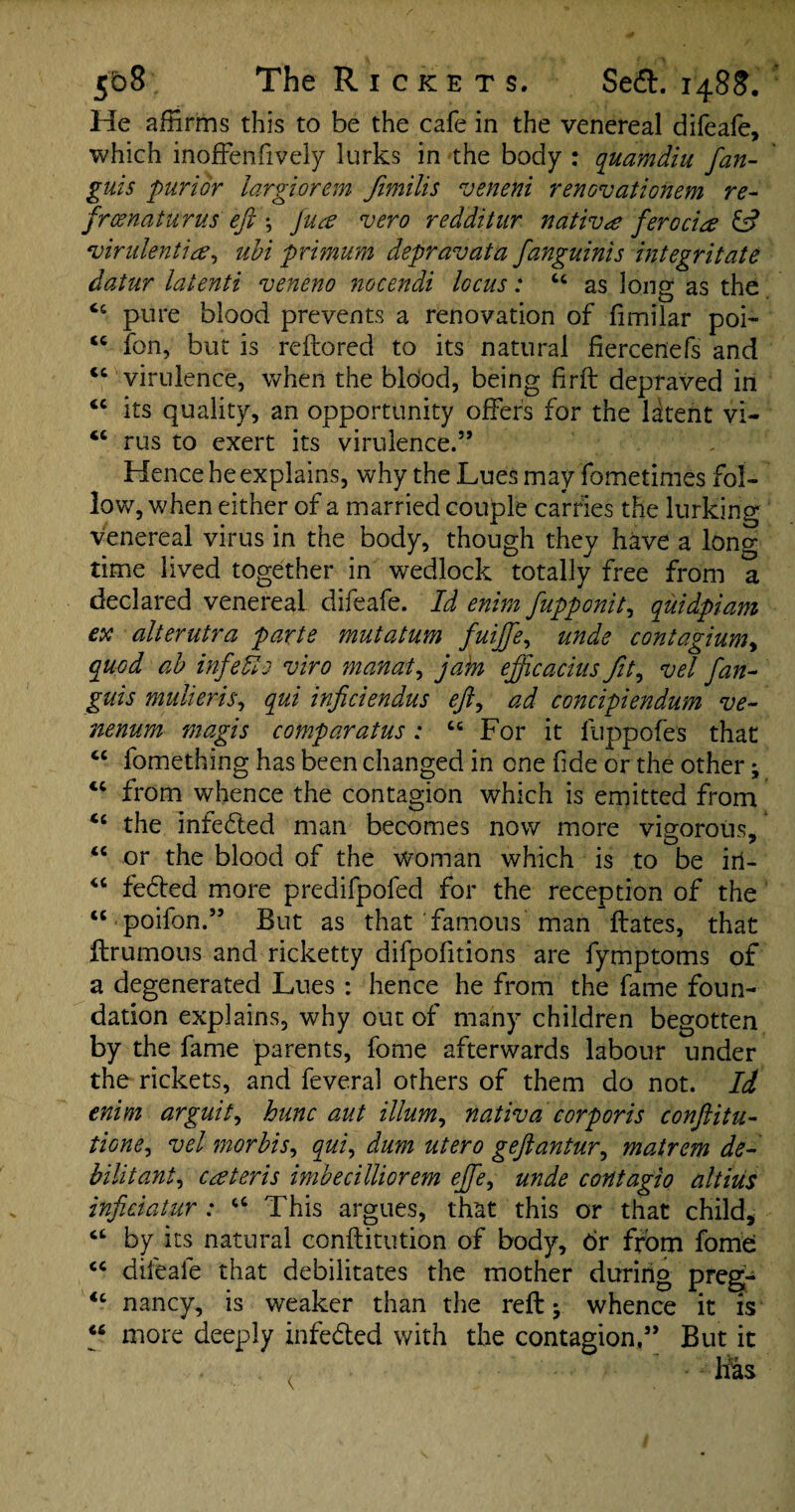 He affirms this to be the cafe in the venereal difeafe, which inoffenfively lurks in the body : quamdiu fan- guis purior largiorem Jimilis veneni renovationem re- frcenaturus eft *, fua vero redditur native ferocia & virulent^, ubi primum depravata fanguinis integritate datur latenti veneno nocendi locus: u as long as the 66 pure blood prevents a renovation of fimilar poi- tc fon, but is reftored to its natural fiercenefs and <£ virulence, when the bldod, being firft depraved in tc its quality, an opportunity offers for the latent vi- “ rus to exert its virulence.” Hence he explains, why the Lues may fometimes fol¬ low, when either of a married couple carries the lurking venereal virus in the body, though they have a long¬ time lived together in wedlock totally free from a declared venereal difeafe. Id enim fupponit, quidpiam ex alterutra parte mutatum fuijfe, unde contagium> quod ab inf efts viro manat, jam efftcacius fit, vel fan- guis multeris, qui inficiendus eft, ad concipiendum ve- nenum magis coimparatus: cc For it fuppofes that cc fomething has been changed in one fide or the other; 44 from whence the contagion which is emitted from the infedted man becomes now more vigorous, “ or the blood of the woman which is to be in- “ fe&ed more predifpofed for the reception of the “poifon.” But as that famous man ftates, that ftrumous and ricketty difpofitions are fymptoms of a degenerated Lues : hence he from the fame foun¬ dation explains, why out of many children begotten by the fame parents, fome afterwards labour under the rickets, and feveral others of them do not. Id enim arguit, hunc aut ilium, nativa corporis conftitu- tione, vel morbis, qui, dum utero geftantur, matrem de- bilitant, cateris imbecilliorem effe, unde contagio altiiis inficiatur : u This argues, that this or that child, by its natural conftitution of body, dr from fome <c difeafe that debilitates the mother during preg- <c nancy, is weaker than the reft; whence it is “ more deeply infe&ed with the contagion.” But it . •: has