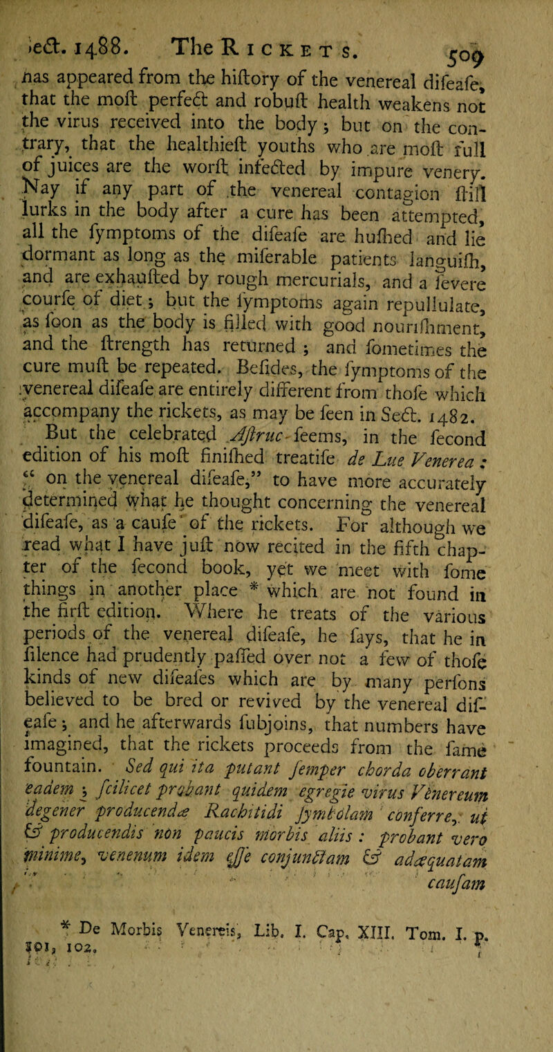 iias appeared from the hiftory of the venereal difeafe, that the molt perfect and robuft health weakens not the virus received into the body; but on the con¬ trary, that the healthieft youths who are moft full of juices are the worft infedted by impure venery. Nay if any part of the venereal contagion ftili lurks in the body after a cure has been attempted, all the fymptoms of the difeafe are hulked and lie dormant as long as the miferable patients languifh, and are exhapfted by rough mercurials, and a fevere courfe of diet; but the lymptorhs again repullulate, as foon as the body is filled with good nounfiiment, and the ftrength has returned ; and fometimes the cure muft.be repeated. Befides, the fymptoms of the .venereal difeafe are entirely different from thofe which accompany the rickets, as may be feen in Sedt. 1482. But the celebrated Jftnic- feems, in the fecond edition of his moft finifhed treatife ds Lite Venerea : ► ^ . 5 to liave more accurately determined What he thought concerning the venereal difeafe, as a caufe ‘ of the rickets. For although we read what I have juft now recked in the fifth chap¬ ter of the fecond book, yet we meet with fome things in another place * which are not found in the firft edition. Where he treats of the various periods of the venereal difeafe, he fays, that he in filence had prudently paffed over not a few of thofe kinds of new difeafes which are by many perfons believed to be bred or revived by the venereal dif¬ eafe and he afterwards fubjoins, that numbers have imagined, that the rickets proceeds from the fame fountain. Sed qui ita putant jemper chorda ob err ant eciaem , fcihcet pro pant qui dew egregie virus Venereum degener producendcs Rachitidi Jymbolam 1 conferre,. u( & producendis non paucis morbis aliis : probant vero minirne, venenum idem ejje conjunttam & adaquatam caufam * De Morbis Venercis, Lib. I. Cap, XIII. Tom. I. p. 102, — ■ •’ W • 1 ‘ *;