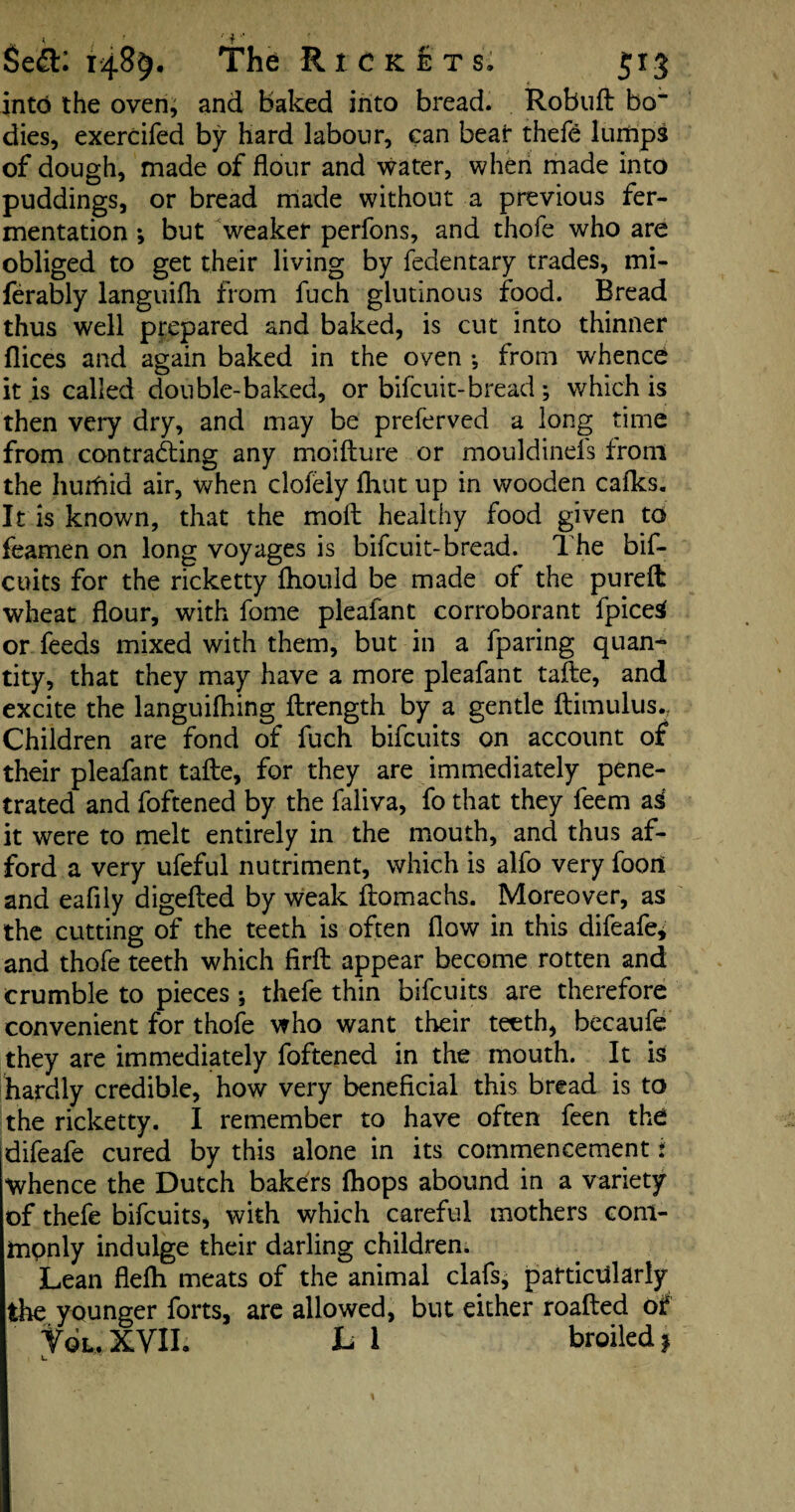 into the oven, and baked into bread. Robuft bo” dies, exercifed by hard labour, can bear thefe 1 tulips of dough, made of flour and water, when made into puddings, or bread made without a previous fer¬ mentation ; but weaker perfons, and thofe who are obliged to get their living by fedentary trades, mi- ferably languifh from fuch glutinous food. Bread thus well prepared and baked, is cut into thinner dices and again baked in the oven •, from whence it is called double-baked, or bifcuit-bread ; which is then very dry, and may be preferved a long time from contracting any moifture or mouldinels from the hurfiid air, when clofely flint up in wooden calks. It is known, that the molt healthy food given to feamen on long voyages is bifcuit-bread. The bif- cuits for the ricketty fliould be made of the pureft wheat flour, with fome pleafant corroborant fpicetf or feeds mixed with them, but in a fparing quan¬ tity, that they may have a more pleafant taflie, and excite the languilhing flrength by a gentle ftimulus., Children are fond of fuch bifcuits on account of their pleafant tafte, for they are immediately pene¬ trated and foftened by the faliva, fo that they feem ai it were to melt entirely in the mouth, and thus af¬ ford a very ufeful nutriment, which is alfo very fooil and eafily digefted by weak ftomachs. Moreover, as the cutting of the teeth is often flow in this difeafe^ and thofe teeth which firfl: appear become rotten and crumble to pieces *, thefe thin bifcuits are therefore convenient for thofe who want their teeth, becaufe they are immediately foftened in the mouth. It is hardly credible, how very beneficial this bread is to the ricketty. I remember to have often feen the difeafe cured by this alone in its commencement i whence the Dutch bakers (hops abound in a variety of thefe bifcuits, with which careful mothers com¬ monly indulge their darling children. Lean flelh meats of the animal clafs, particularly the younger forts, are allowed, but either roafted of