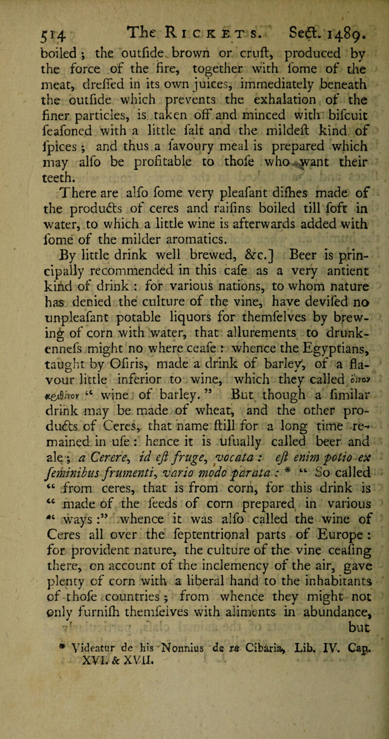 boiled ; the outfide brown or cruft, produced by the force of the fire, together with fome of the meat, dreffed in its own juices, immediately beneath the outfide which prevents the exhalation of the finer particles, is taken off and minced with bifcuit feafoned with a little fait and the mildeft kind of fpices; and thus a lavoury meal is prepared which may alfo be profitable to thofe who ^vant their teeth. There are alfo fome very pleafant difties made of the products of ceres and raifins boiled till foft in water, to which a little wine is afterwards added with fome of the milder aromatics. By little drink well brewed, &x.] Beer is prin¬ cipally recommended in this cafe as a very antient kind of drink : for various nations, to whom nature has denied the culture of the vine, have devifed no unpleafant potable liquors for themfelves by brew¬ ing of corn with water, that allurements to drunk- ennefs might no where ceafe : whence the Egyptians, taught by Ofiris, made a drink of barley', of a fla¬ vour little inferior to wine, which they called oW #6*9/voy 6C wine of barley.55 But though a fimilar drink may be made of wheat, and the other pro¬ ducts of Ceres, that name ftill for a long time re¬ mained in ufe : hence it is uluaily called beer and ale*, a Cerere, id eft fruge, vocata : eft enim polio ex feminibus frumenti, vario mo do 'par at a : * “ So called “ from ceres, that is from corn, for this drink is made of the feeds of corn prepared in various ways whence it was alfo called the wine of Ceres all over the feptentrional parts of Europe : for provident nature, the culture of the vine cealing there, on account of the inclemency of the air, gave plenty of corn with a liberal hand to the inhabitants of thofe countries ; • from whence they might not only furnifh themfelves with aliments in abundance, r ^ but * Videatur de his Nonnius de re Cibaria, Lib. IY. Cap. xvi. sc m