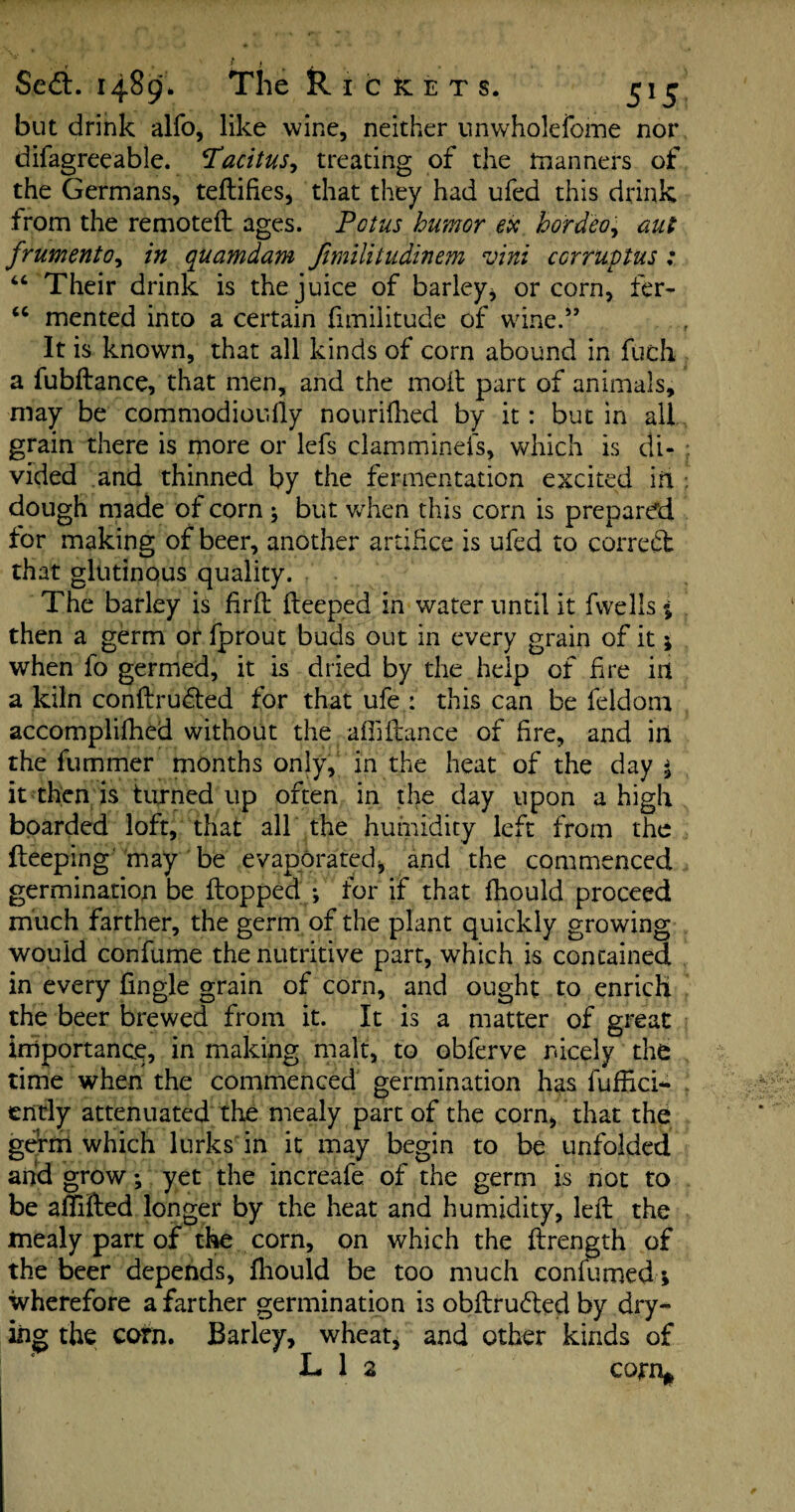 • f j Sedb. 1489. The R I c fc e t s. 515 but drink alfo, like wine, neither unwholefome nor difagreeable. Tacitus, treating of the manners of the Germans, teftifies, that they had ufed this drink from the remoteft ages. Potus humor ex hordeo, aut frumento, in quamdam Jimilitudinem vini ccrruptus : “ Their drink is the juice of barley* or corn, fer- “ mented into a certain fimilitude of wine.57 It is known, that all kinds of corn abound in fuch a fubftance, that men, and the moil part of animals, may be commodioufly nourifhed by it: but in all grain there is more or lefs clamminefs, which is di¬ vided and thinned by the fermentation excited ih ; dough made of corn 5 but when this corn is prepared tor making of beer, another artifice is ufed to correct that glutinous quality. The barley is firft fteeped in water until it fwells % then a germ or fprout buds out in every grain of it; when fo germed, it is dried by the help of fire in a kiln conftrudted for that ufe : this can be feldom accomplished without the afiiftance of hre, and in the fummer months only, in the heat of the day $ it then is turned up often in the day upon a high boarded loft, that all the humidity left from the fteeping may be evaporated, and the commenced germination be flopped ; for if that fhould proceed much farther, the germ of the plant quickly growing would confume the nutritive part, which is contained in every Angle grain of corn, and ought to enrich the beer brewed from it. It is a matter of great importance, in making malt, to obferve nicely the time when the commenced germination has fuffici^ ently attenuated the mealy part of the corn, that the germ which lurks in it may begin to be unfolded and grow; yet the increafe of the germ is not to be aflifted longer by the heat and humidity, left the mealy part of the corn, on which the ftrength of the beer depends, fhould be too much conlumed; wherefore a farther germination is obftrudted by dry¬ ing the corn. Barley, wheat, and other kinds of L 1 2 corn*