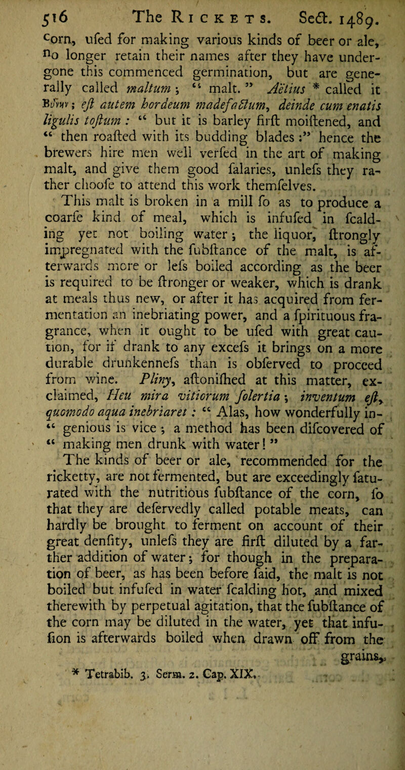com, ufed for making various kinds of beer or ale, no longer retain their names after they have under¬ gone this commenced germination, but are gene¬ rally called maltum \ 44 malt.” Aetius * called it %vw; eft autem hordeum madefadlum, deinde cum enatis ligulis toftum : 44 but it is barley firft moiftened, and 44 then roafted with its budding blades hence the brewers hire men well verfed in the art of making malt, and give them good falaries, unlefs they ra¬ ther clioofe to attend this work themfelves. This malt is broken in a mill fo as to produce a coarfe kind of meal, which is inf ufed in fcald- ing yet not boiling water j the liquor, ftrongly impregnated with the fubftance of the malt, is af¬ terwards more or lefs boiled according as the beer is required to be Wronger or weaker, which is drank at meals thus new, or after it has acquired from fer¬ mentation an inebriating power, and a fpirituous fra¬ grance, when it ought to be ufed with great cau¬ tion, for if drank to any excefs it brings on a more durable drunkennefs than is obferved to proceed from wine. Pliny, aftonifhed at this matter, ex¬ claimed, Heu mira viticrum filertia \ inventum efty quomodo aqua inebriaret: 44 Alas, how wonderfully in- 44 genious is vice ; a method has been difcovered of 44 making men drunk with water! ” The kinds of beer or ale, recommended for the ricketty, are not fermented, but are exceedingly fatu- rated with the nutritious fubftance of the corn, fo that they are defervedly called potable meats, can hardly be brought to ferment on account of their great denfity, unlefs they are firft diluted by a far¬ ther addition of water; for though in the prepara¬ tion of beer, as has been before faid, the malt is not boiled but infufed in water fcalding hot, and mixed therewith by perpetual agitation, that the fubftance of the corn may be diluted in the water, yet that infu- fion is afterwards boiled when drawn off from the grains* * Tetrabib. 3. Serm. 2. Gap. XIX» l