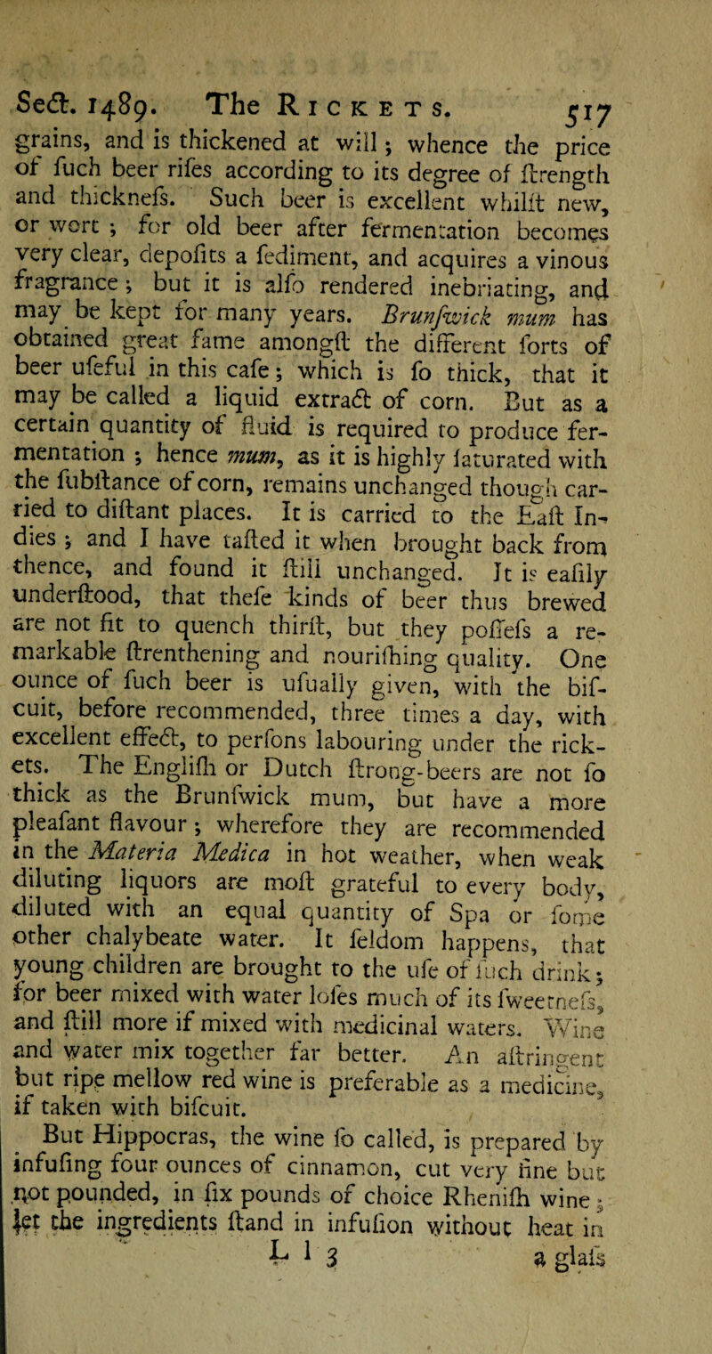 grains, and is thickened at will; whence the price of fuch beer rifes according to its degree of firength and thicknefs. Such beer is excellent whilit new, or wort ; for old beer after fermentation becomes very clear, depofits a fediment, and acquires a vinous fragrance ; but it is alfb rendered inebriating, and may be kept for many years. Brunfwick mum has obtained great fame amongft the different forts of beer ufcful in this cafe; which is fo thick, that it may be called a liquid extra# of corn. But as a certain quantity of fluid, is required to produce fer¬ mentation •, hence mum, as it is highly faturated with the fubftance of corn, remains unchanged though car¬ ried to diftant places. It is carried to the Eaft In¬ dies ; and I have tailed it when brought back from thence, and found it flili unchanged. Jt is eafily understood, that thefe kinds of beer thus brewed are not fit to quench thirfl, but they poflefs a re¬ markable flrenthening and nourifhing quality. One ounce of fuch beer is ufually given, with the bif- cuit, before recommended, three times a day, with excellent effe#, to perfons labouring under the rick¬ ets. The Engiifh or Dutch flrong-beers are not fo thick as the Brunfwick mum, but have a more pleafant flavour •, wherefore they are recommended in the Materia Medica in hot weather, when weak diluting liquors are mofl grateful to every body, diluted with an equal quantity of Spa or forne other chalybeate water. It feldom happens, that young children are brought to the ufe of fuch drink; Ibr beer mixed with water loles much of its fweetnefs’ and Bill more if mixed with medicinal waters. Wine and water mix together far better. An aftrinoent but ripe mellow red wine is preferable as a medicine, if taken with bifeuit. But Hippocras, the wine fo called, is prepared by infufing four ounces of cinnamon, cut very ilne but AOt pounded, in fix pounds of choice Rhenifh wine * jet the ingredients Hand in infufion without heat in L 1 3g Jais