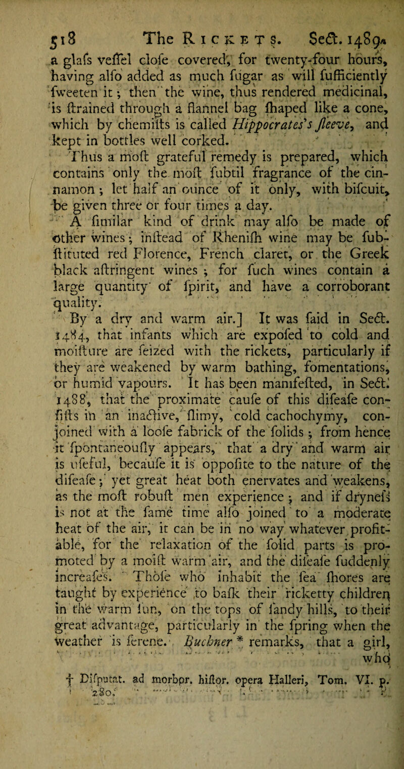 5x8 The R i CKETS, $e<3. 1489* a glafs vefTcl clofe covered, for twenty-four hours, having alfo added as much fugar as will fufficiently fweeten it; then the wine, thus rendered medicinal, is ftrained through a flannel bag fhaped like a cone, which by chemilts is called Hippocrates's Jleeve, and kept in bottles well corked. Thus a mod grateful remedy is prepared, which contains only the. moil fubtil fragrance of the cin¬ namon ; let half an ounce of it only, with bifcuit* be given three or four times a day. A fimilar kind of drink may alfo be made of Other wines • in Head of Rhenifh wine may be fub- ftituted red Florence, French claret, or the Greek black aftringent wines ; for fuch wines contain a large quantity' of fpirit, and have a corroborant quality. By a dry and warm air.] It was faid in Se<5L 1484, that infants which are expofed to cold and moifture are feized with the rickets, particularly if they are weakened by warm bathing, fomentations, hr humid vapours. It has been manifefted, in Se6F 1488, that the proximate caufe of this difeafe con- fifts in an inactive, flimy, cold cachochymy, con¬ joined with a lbofe fabrick of the folids; from hence ■it fpontaneouflyappears, that a dry and warm air is ufeful, becaufe it is oppofite to the nature of the difeafe f yet great heat both enervates and weakens, as the moil: robufl men experience ; and if dryneik Is not at the fame time alfo joined to a moderate heat of the air, it can be in no way whatever profit¬ able, for the relaxation of the folid parts is pro¬ moted by a moift warm’air, and the dileafe fuddenly increafes. ' Thole who inhabit the lea Ihores are taught by experience to balk their ricketty children in the warm lun, on the tops of fandy hills, to their great advantage, particularly in the fpring when the Weather is ferene.a Quchner * remarks, that a girl, v » i i • * • ‘ * •» a«• *• •* r- 'it ■ » ‘ , 4.4. / • « who , *