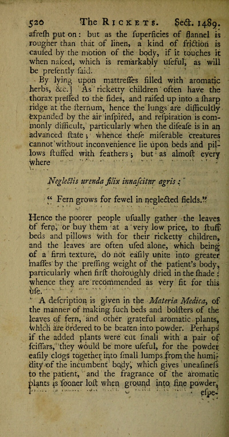 afrefh put on: but as the fuperficies of flannel is rougher than that of linen, a kind of fridtion is cauled by the motion of the body, if it touches it when naked, which is remarkably ufeful, as will be prefentiy faid. ,' - By lying upon mattrefTes filled with aromatic herbs, &c.] As ’ ricketty children' often have the thorax prefFed to the Tides, and raifed up into a ffiarp ridge at the ilernum, hence the lungs are difficultly Expanded by the air infpired, and refpiration is com¬ monly difficult, particularly when the difeafe is in air advanced ftate; whence thefe miferable creatures Cannot without inconvenience lie upon beds and pil¬ lows fluffed with feathers j but > as almofl every where *' '* ”*■' ■ **' • r ^ v* - ^ * i • V Negleflis urenda filix innafcitnr agris: J \ « \ f' .7 >■. x i . / ' ‘ xs . a Fern grows for fewel in negledled fields.*? Hence the poorer people ufually gather the leaves bf fern, or buy them 'at a very low price, to fluff beds and pillows with for their ricketty children* and the leaves are often ufed alone, which being of a firm texture, do not eaTily unite into greater Smaffes by the preffing weight of the patient’s body, particularly when firfl thoroughly dried in the ffiade : whence they are recommended as very fit for this v A defcription is given in the ■Materia JS/Ledica^ of the manner of making fuch beds and bolflers of the leaves of fern, and other grateful aromatic. plants, which are Ordered to be beaten into powder. Perhaps if the added plants were cut fmali with' a pair of fciffarsf'they would be more ufeful, for the powder eafily clogs together into fmali lumps from the humjf tiity*of the incumbent bqdy, which gives uneafinefs to the patient,and the fragrance of the aromatic plants fooaer loll when ground into, fine powder^ r*y;* ^ w ; 'UA * ^fpe-