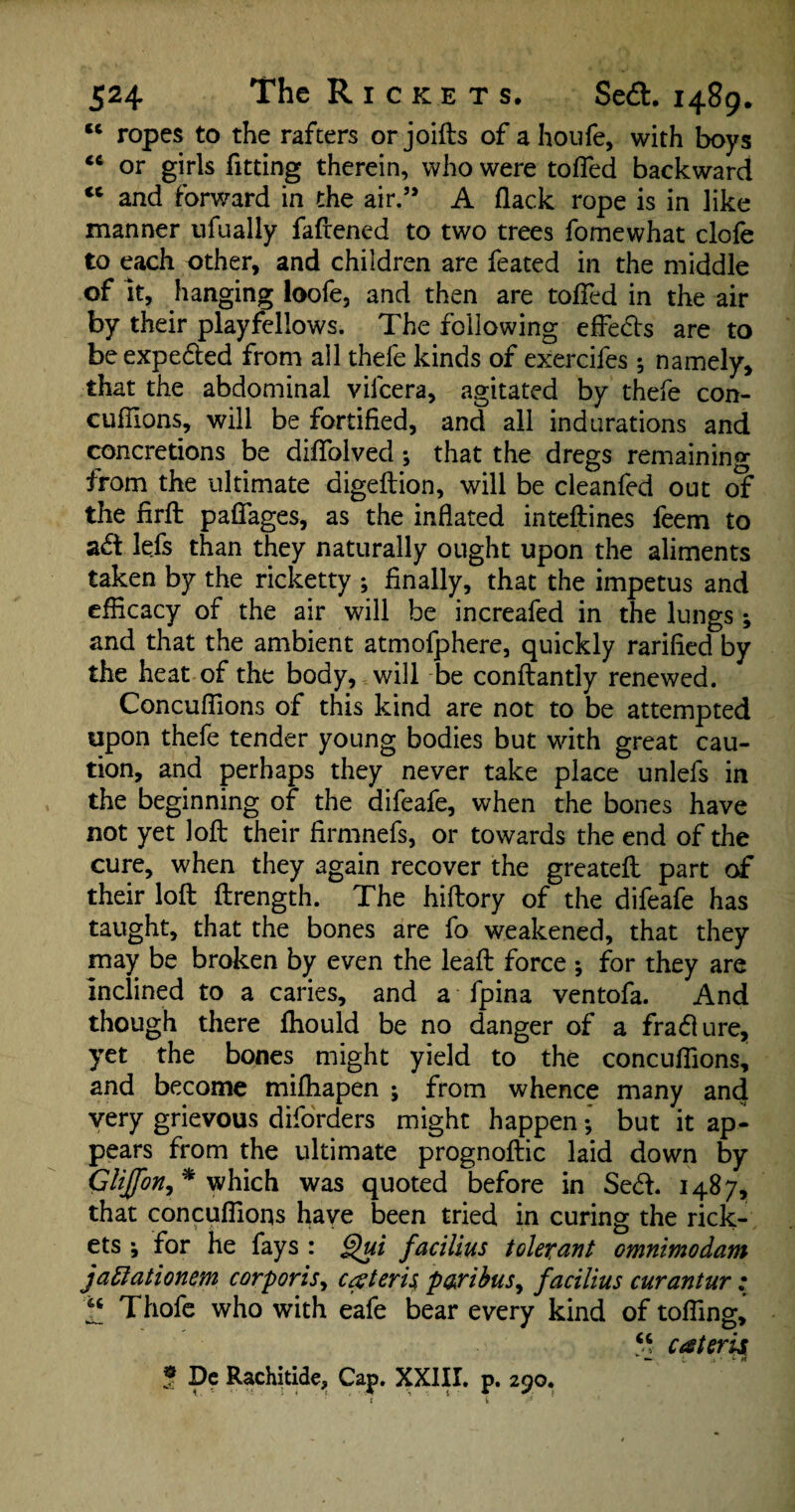 Cft ropes to the rafters or joifts of a ho life, with boys <ft or girls fitting therein, who were tofied backward tc and forward in the air.” A flack rope is in like manner ufually faflened to two trees fomewhat dole to each other, and children are feated in the middle of it, hanging loofe, and then are tofied in the air by their playfellows. The following effects are to beexpe&ed from all thefe kinds of exercifes; namely, that the abdominal vilcera, agitated by thefe con- cufflons, will be fortified, and all indurations and concretions be diflolved; that the dregs remaining from the ultimate digeftion, will be cleanfed out of the firft paflages, as the inflated inteftines feem to ad lefs than they naturally ought upon the aliments taken by the ricketty ; finally, that the impetus and efficacy of the air will be increafed in the lungs; and that the ambient atmofphere, quickly rarified by the heat of the body, will be conftantly renewed. Concuffions of this kind are not to be attempted upon thefe tender young bodies but with great cau¬ tion, and perhaps they never take place unlefs in the beginning of the difeafe, when the bones have not yet loft their firmnefs, or towards the end of the cure, when they again recover the greateft part of their loft ftrength. The hiftory of the difeafe has taught, that the bones are fo weakened, that they may be broken by even the leaft force •, for they are inclined to a caries, and a fpina ventofa. And though there fhould be no danger of a fra&ure, yet the bones might yield to the concuffions, and become mifhapen ; from whence many and very grievous diforders might happen •, but it ap¬ pears from the ultimate prognoftic laid down by Gliffon,* which was quoted before in Se<ft. 1487, that concuffions have been tried in curing the rick¬ ets \ for he fays : Qui facilius tolerant omnimodam jadiationem corporis, ceteris paribus, facilius curantur : f Thofe who with eafe bear every kind of tofling, “ cateris ? De Rachitide, Cap. XXIII. p. 290.