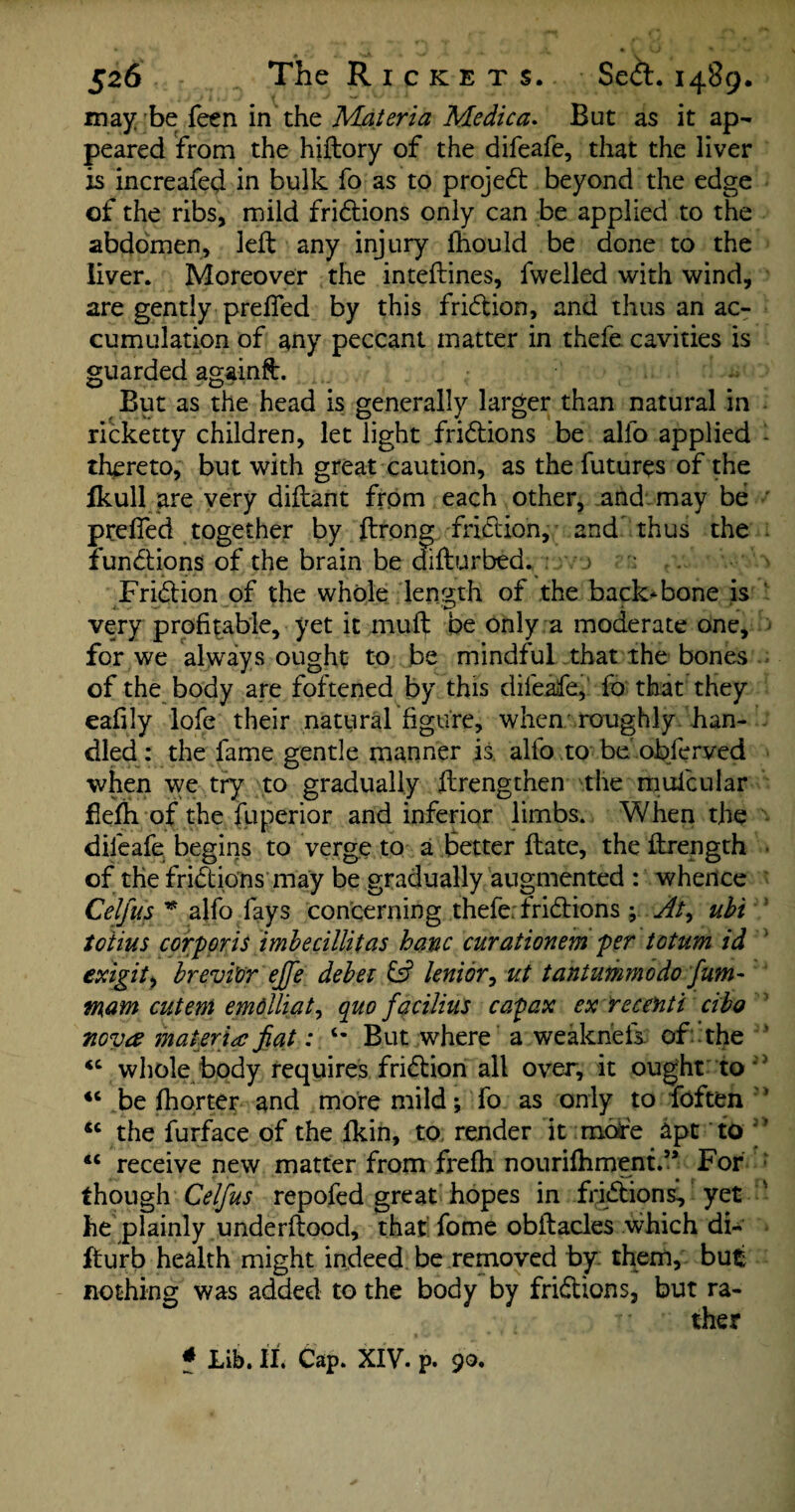 may be feen in the Materia Medica. But as it ap¬ peared from the hiftory of the difeafe, that the liver is increafed in bulk fo as to project beyond the edge of the ribs, mild fridions only can be applied to the abdomen, left any injury fhould be done to the liver. Moreover the inteftines, fwelled with wind, are gently prefled by this fridion, and thus an ac¬ cumulation of any peccant matter in thefe cavities is guarded againft. But as the head is generally larger than natural in ricketty children, let light fridions be alfo applied - thereto, but with great caution, as the futures of the fkull are very diftant from each other, and may be prefled together by ftrong fridion, and thus the - fundions of the brain be difturbed. j . ' V ' ' Fridion of the whole length of the backbone is very profitable, yet it muft be only a moderate one, for we always ought to be mindful that the bones of the body are foftened by this difeafe,' fo that they eafily lofe their natural figure, when roughly han¬ dled : the fame gentle manner is alfo to be oblerved when we try to gradually ftrengthen the muicular flefti of the fuperior and inferior limbs. When the difeafe begins to verge to a Better ftate, the ftrength of the fridions may be gradually augmented : whence Celfus * alfo fays concerning thefe; fridions ; At^ ubi totius corporis imbecillitas hanc curationem per totum id exigit, brevi’or ejfe debet & lenior, ut tantummodo fum~ mam cutem emdlliat, quo facilius capax ex re cent i cibo nova materia fiat: But where a weakneis. of the <c whole body requires fridion all over, it ought to <c be fhorter and more mild; fo as only to foften ’ u the furface of the fkin, to, render it more apt to cc receive new matter from frefh nouri^hment.5, For though Celfus repofed great hopes in fridions, yet he plainly underftood, that fome obftacles which di- lfurb health might indeed be removed by them, but nothing was added to the body by fridions, but ra¬ ther