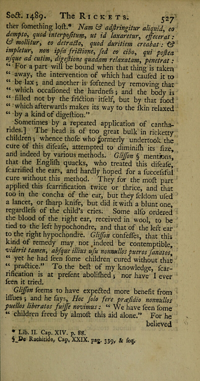 ther fomething loft * Nam & adfiringitur aliquid, eo dempto, quod interpojhum*, ut id laxaretur, effecerat: & mollitur, £0 detradlo^ quod duritiem creabat : ff? impletur, »<?* ipfa friffione, fed eo cibo, gw ^ digeftione quadam relax at am, penetrat : For a part will be bound when that thing is taker* cc away, the intervention of which had caufed it to “ be lax; and another is foftened by removing that “ which occafioned the hardnefs; and the body is “ filled not by the fri&ion itfelf, but by that food “ which afterwards makes its way to the fkin relaxed “ by a kind of digeftion.” . Sometimes by a repeated application of cantha- rides. J The head is of too great bulk in ncketty children; whence thofe who formerly undertook the cure of this difeafe, attempted to diminifh its fize, and indeed by various methods. Glijfon § mentions* that the Englifli quacks, who treated this difeafe fcarrified the ears, and hardly hoped for a fuccefsful cure without this method. They for the moft part applied this fcarrification twice or thrice, and that too in the concha of the ear, but they feldom ufed a lancet, or fharp knife, but did it with a blunt one, regardlefs of the child’s cries. Some alfo ordered the blood of the right ear, received in wool, to be tied to the left hypochondre, and that of the left ear to the right hypochondre. Glijfon confeffes, that this kind of remedy may not .indeed be contemptible, viderit tamen, abfque illius ufu nonnullos pueros fanatos% “ yet he had feen fome children cured without that “ practice.” To the beft of my knowledge, fcar¬ rification is at prefent abolifhed; nor have I ever feen it tried. Glijfon feems to have expedted more benefit from ifiues; and he fays. Hoc folo fere prafidio nonnullos puellos liber at os fuijfe novimus: “ We have feen fome “ children freed by almoft this aid alone.” For he believed * Lib. II. Cap. XIV. p. 88. Rathitids,- Cap, XXIX. pag. 339,' Sc {ecfa-